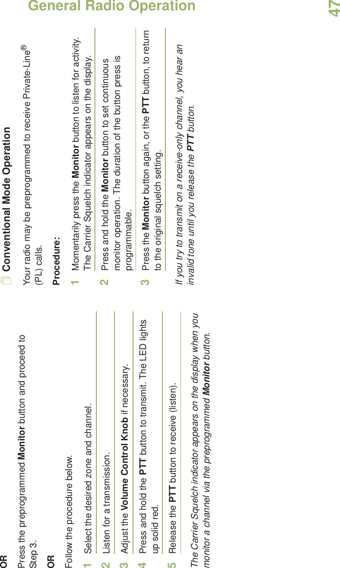 General Radio OperationEnglish47ORPress the preprogrammed Monitor button and proceed to Step 3.ORFollow the procedure below.1Select the desired zone and channel.2Listen for a transmission.3Adjust the Volume Control Knob if necessary.4Press and hold the PTT button to transmit. The LED lights up solid red.5Release the PTT button to receive (listen).The Carrier Squelch indicator appears on the display when you monitor a channel via the preprogrammed Monitor button.Conventional Mode OperationYour radio may be preprogrammed to receive Private-Line® (PL) calls.Procedure:1Momentarily press the Monitor button to listen for activity. The Carrier Squelch indicator appears on the display.2Press and hold the Monitor button to set continuous monitor operation. The duration of the button press is programmable.3Press the Monitor button again, or the PTT button, to return to the original squelch setting.If you try to transmit on a receive-only channel, you hear an invalid tone until you release the PTT button.
