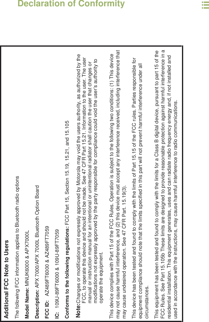 Declaration of ConformityEnglishiiiAdditional FCC Note to UsersThe following FCC information applies to Bluetooth radio optionsModel Name: MNUK6000 &amp; APX7000LDescription: APX 7000/APX 7000L Bluetooth Option BoardFCC ID: AZ489FT6000 &amp; AZ489FT7059IC:  109U-89FT6000 &amp; 109U-89FT7059Conforms to the following regulations: FCC Part 15, Section 15.19, 15.21, and 15.105Note:Changes or modifications not expressly approved by Motorola may void the users authority, as authorized by the FCC, to operate this device and should not be made. See 47 CFR Part 15.21. Information to the user. The user manual or instruction manual for an intentional or unintentional radiator shall caution the user that changes or modifications not expressly approved by the party responsible for compliance could void the user’s authority to operate the equipment.This device complies with Part 15 of the FCC Rules. Operation is subject to the following two conditions: (1) This device may not cause harmful interference, and (2) this device must accept any interference received, including interference that may cause undesired operation. See 47 CFR Part. 15.19(3).This device has been tested and found to comply with the limits of Part 15.15 of the FCC rules. Parties responsible for equipment compliance should note that the limits specified in this part will not prevent harmful interference under all circumstances.This equipment has been tested and found to comply with the limits for a Class B digital device, pursuant to part 15 of the FCC Rules. See Part 15.105b These limits are designed to provide reasonable protection against harmful interference in a residential installation. This equipment generates, uses and can radiate radio frequency energy and, if not installed and used in accordance with the instructions, may cause harmful interference to radio communications.