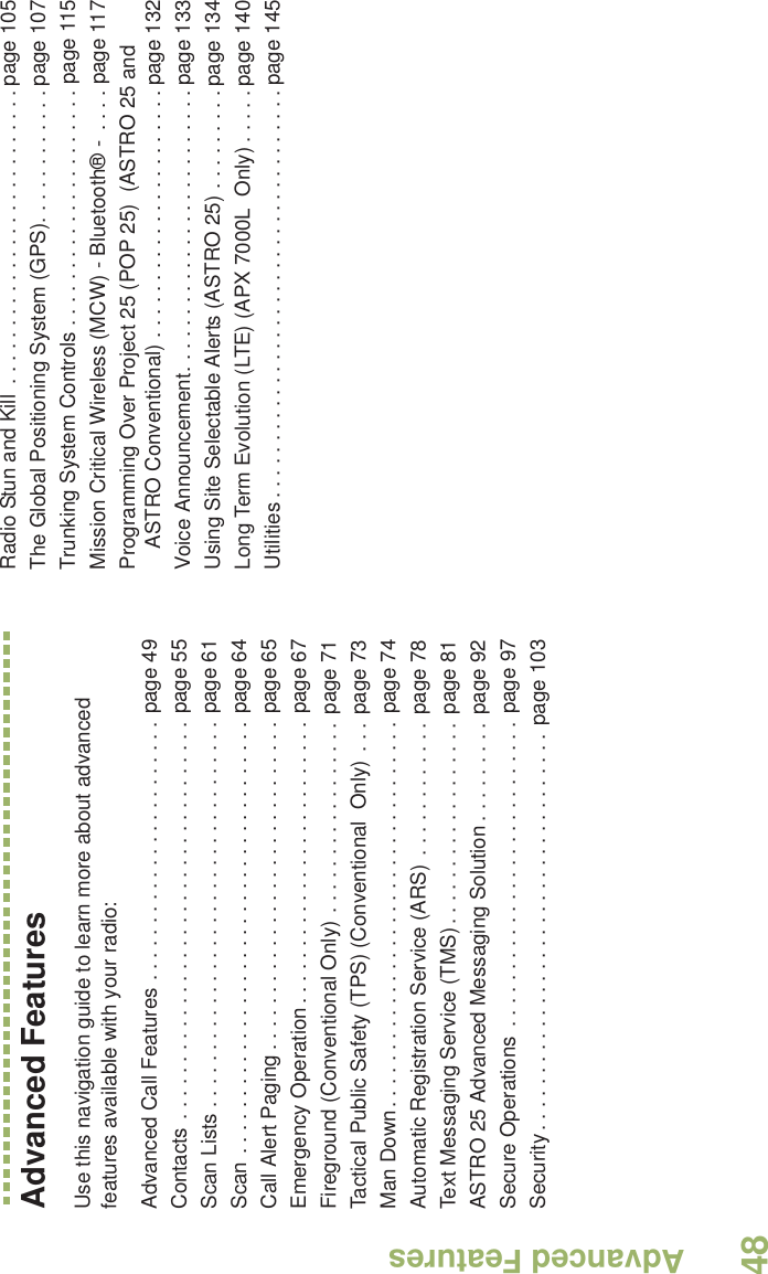 Advanced FeaturesEnglish48Advanced FeaturesUse this navigation guide to learn more about advanced features available with your radio:Advanced Call Features . . . . . . . . . . . . . . . . . . . . . . . page 49Contacts . . . . . . . . . . . . . . . . . . . . . . . . . . . . . . . . . . . page 55Scan Lists . . . . . . . . . . . . . . . . . . . . . . . . . . . . . . . . . . page 61Scan . . . . . . . . . . . . . . . . . . . . . . . . . . . . . . . . . . . . . . page 64Call Alert Paging . . . . . . . . . . . . . . . . . . . . . . . . . . . . . page 65Emergency Operation . . . . . . . . . . . . . . . . . . . . . . . . . page 67Fireground (Conventional Only) . . . . . . . . . . . . . . . . . page 71Tactical Public Safety (TPS) (Conventional  Only) . . .  page 73Man Down. . . . . . . . . . . . . . . . . . . . . . . . . . . . . . . . . . page 74Automatic Registration Service (ARS) . . . . . . . . . . . . page 78Text Messaging Service (TMS) . . . . . . . . . . . . . . . . . . page 81ASTRO 25 Advanced Messaging Solution . . . . . . . . .  page 92Secure Operations  . . . . . . . . . . . . . . . . . . . . . . . . . . . page 97Security . . . . . . . . . . . . . . . . . . . . . . . . . . . . . . . . . . . page 103Radio Stun and Kill  . . . . . . . . . . . . . . . . . . . . . . . . . . page 105The Global Positioning System (GPS). . . . . . . . . . . . page 107Trunking System Controls . . . . . . . . . . . . . . . . . . . . . page 115Mission Critical Wireless (MCW) - Bluetooth® -  . . . . page 117Programming Over Project 25 (POP 25)  (ASTRO 25 and ASTRO Conventional) . . . . . . . . . . . . . . . . . . . . . . page 132Voice Announcement. . . . . . . . . . . . . . . . . . . . . . . . . page 133Using Site Selectable Alerts (ASTRO 25) . . . . . . . . . page 134Long Term Evolution (LTE) (APX 7000L  Only) . . . . . page 140Utilities . . . . . . . . . . . . . . . . . . . . . . . . . . . . . . . . . . . . page 145