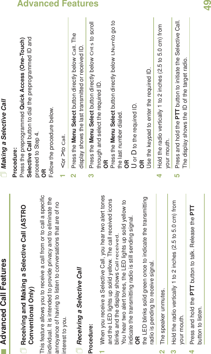 Advanced FeaturesEnglish49Advanced Call FeaturesReceiving and Making a Selective Call (ASTRO Conventional Only)This feature allows you to receive a call from or to call a specific individual. It is intended to provide privacy and to eliminate the annoyance of having to listen to conversations that are of no interest to you.Receiving a Selective CallProcedure:1When you receive a Selective Call, you hear two alert tones and the LED lights up solid yellow. The call received icons blinks and the display shows Call received.You hear two alert tones, the LED lights up solid yellow to indicate the transmitting radio is still sending signal.ORthe LED blinks solid green once to indicate the transmitting radio is pending to receive signal. 2The speaker unmutes.3Hold the radio vertically 1 to 2 inches (2.5 to 5.0 cm) from your mouth.4Press and hold the PTT button to talk. Release the PTT button to listen.Making a Selective CallProcedure:Press the preprogrammed Quick Access (One-Touch) Selective Call button to dial the preprogrammed ID and proceed to Step 4. ORFollow the procedure below. 1&lt; or &gt; to Call.2Press the Menu Select button directly below Call. The display shows the last transmitted or received ID.3Press the Menu Select button directly below Cnts to scroll through and select the required ID.ORPress the Menu Select button directly below LNum to go to the last number dialed.ORU or D to the required ID.ORUse the keypad to enter the required ID.4Hold the radio vertically 1 to 2 inches (2.5 to 5.0 cm) from your mouth.5Press and hold the PTT button to initiate the Selective Call. The display shows the ID of the target radio.