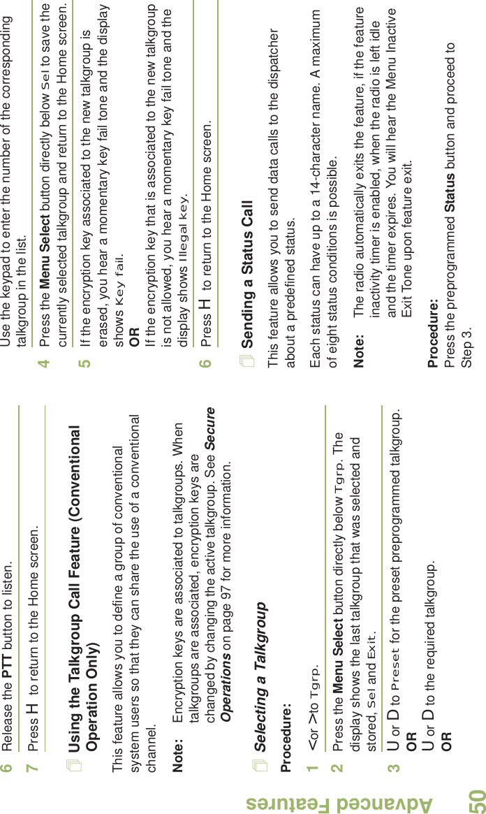 Advanced FeaturesEnglish506Release the PTT button to listen.7Press H to return to the Home screen.Using the Talkgroup Call Feature (Conventional Operation Only)This feature allows you to define a group of conventional system users so that they can share the use of a conventional channel.Note: Encryption keys are associated to talkgroups. When talkgroups are associated, encryption keys are changed by changing the active talkgroup. See Secure Operations on page 97 for more information.Selecting a TalkgroupProcedure:1&lt; or &gt; to Tgrp.2Press the Menu Select button directly below Tgrp. The display shows the last talkgroup that was selected and stored, Sel and Exit.3U or D to Preset for the preset preprogrammed talkgroup.ORU or D to the required talkgroup.ORUse the keypad to enter the number of the corresponding talkgroup in the list.4Press the Menu Select button directly below Sel to save the currently selected talkgroup and return to the Home screen.5If the encryption key associated to the new talkgroup is erased, you hear a momentary key fail tone and the display shows Key fail.ORIf the encryption key that is associated to the new talkgroup is not allowed, you hear a momentary key fail tone and the display shows Illegal key.6Press H to return to the Home screen.Sending a Status CallThis feature allows you to send data calls to the dispatcher about a predefined status.Each status can have up to a 14-character name. A maximum of eight status conditions is possible.Note: The radio automatically exits the feature, if the feature inactivity timer is enabled, when the radio is left idle and the timer expires. You will hear the Menu Inactive Exit Tone upon feature exit.Procedure:Press the preprogrammed Status button and proceed to Step 3. 