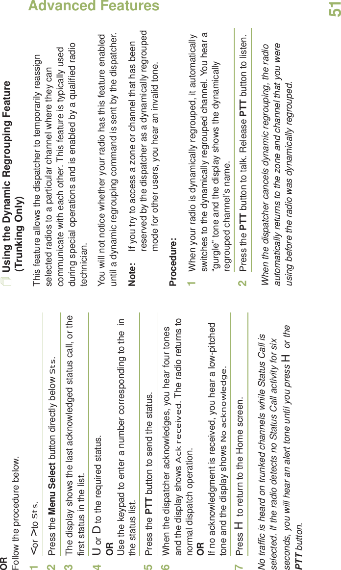 Advanced FeaturesEnglish51ORFollow the procedure below. 1&lt; or &gt; to Sts.2Press the Menu Select button directly below Sts. 3The display shows the last acknowledged status call, or the first status in the list.4U or D to the required status.ORUse the keypad to enter a number corresponding to the  in the status list.5Press the PTT button to send the status.6When the dispatcher acknowledges, you hear four tones and the display shows Ack received. The radio returns to normal dispatch operation.ORIf no acknowledgment is received, you hear a low-pitched tone and the display shows No acknowledge.7Press H to return to the Home screen.No traffic is heard on trunked channels while Status Call is selected. If the radio detects no Status Call activity for six seconds, you will hear an alert tone until you press H or the PTT button.Using the Dynamic Regrouping Feature (Trunking Only)This feature allows the dispatcher to temporarily reassign selected radios to a particular channel where they can communicate with each other. This feature is typically used during special operations and is enabled by a qualified radio technician. You will not notice whether your radio has this feature enabled until a dynamic regrouping command is sent by the dispatcher.Note: If you try to access a zone or channel that has been reserved by the dispatcher as a dynamically regrouped mode for other users, you hear an invalid tone.Procedure:1When your radio is dynamically regrouped, it automatically switches to the dynamically regrouped channel. You hear a “gurgle” tone and the display shows the dynamically regrouped channel’s name.2Press the PTT button to talk. Release PTT button to listen.When the dispatcher cancels dynamic regrouping, the radio automatically returns to the zone and channel that you were using before the radio was dynamically regrouped.