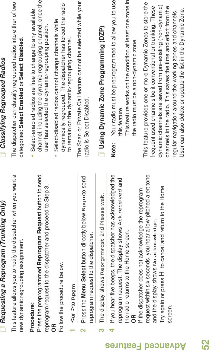 Advanced FeaturesEnglish52Requesting a Reprogram (Trunking Only)This feature allows you to notify the dispatcher when you want a new dynamic regrouping assignment.Procedure:Press the preprogrammed Reprogram Request button to send reprogram request to the dispatcher and proceed to Step 3.ORFollow the procedure below. 1&lt; or &gt; to Rpgm.2Press the Menu Select button directly below Rpgm to send reprogram request to the dispatcher.3The display shows Reprgrm rqst and Please wait.4If you hear five beeps, the dispatcher has acknowledged the reprogram request. The display shows Ack received and the radio returns to the Home screen.ORIf the dispatcher does not acknowledge the reprogram request within six seconds, you hear a low-pitched alert tone and the display shows No acknowledge.Try again or press H to cancel and return to the Home screen.Classifying Regrouped RadiosThe dispatcher can classify regrouped radios into either of two categories: Select Enabled or Select Disabled.•Select-enabled radios are free to change to any available channel, including the dynamic-regrouping channel, once the user has selected the dynamic-regrouping position.•Select-disabled radios cannot change channels while dynamically regrouped. The dispatcher has forced the radio to remain on the dynamic-regrouping channel.The Scan or Private Call feature cannot be selected while your radio is Select Disabled.Using Dynamic Zone Programming (DZP)Note: Your radio must be preprogrammed to allow you to use this feature.This feature works on the condition at least one zone in the radio must be a non-dynamic zone.This feature provides one or more Dynamic Zones to store the frequent used channels be it conventional or trunking. These dynamic channels are saved from pre-existing (non-dynamic) channels in the radio. This saves the time and effort from the regular navigation around the working zones and channels. User can also delete or update the list in the Dynamic Zone.