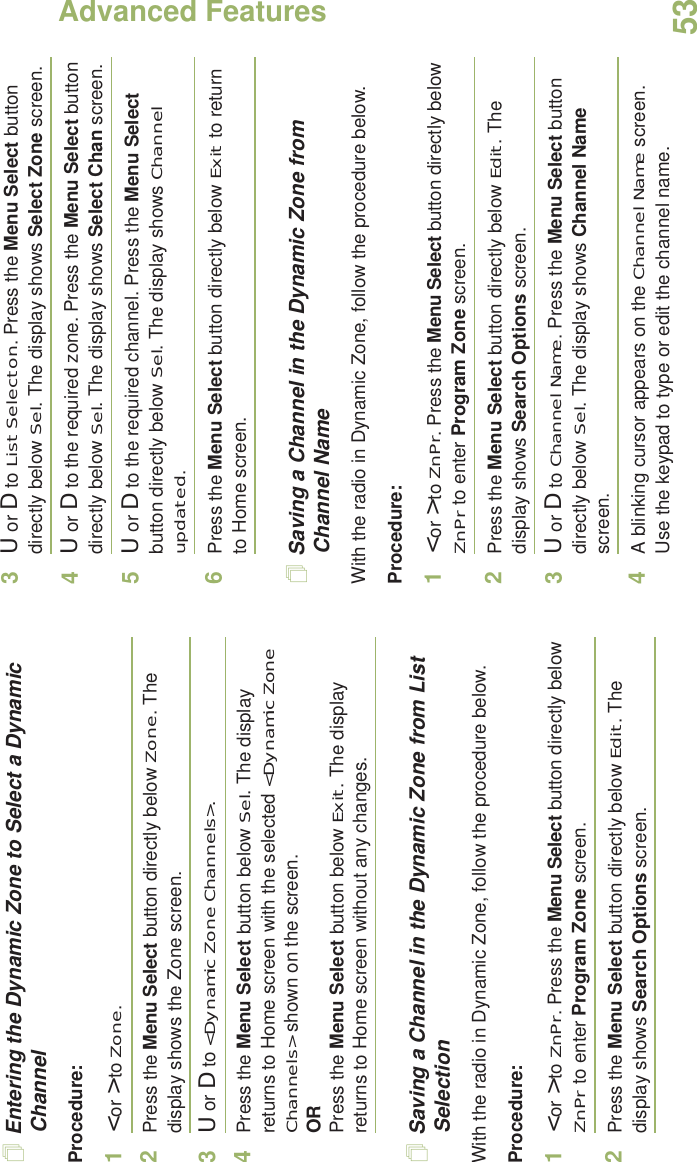 Advanced FeaturesEnglish53Entering the Dynamic Zone to Select a Dynamic ChannelProcedure:1&lt; or &gt; to Zone.2Press the Menu Select button directly below Zone. The display shows the Zone screen.3U or D to &lt;Dynamic Zone Channels&gt;. 4Press the Menu Select button below Sel. The display returns to Home screen with the selected &lt;Dynamic Zone Channels&gt; shown on the screen.ORPress the Menu Select button below Exit. The display returns to Home screen without any changes.Saving a Channel in the Dynamic Zone from List SelectionWith the radio in Dynamic Zone, follow the procedure below.Procedure:1&lt; or &gt; to ZnPr. Press the Menu Select button directly below ZnPr to enter Program Zone screen.2Press the Menu Select button directly below Edit. The display shows Search Options screen.3U or D to List Selecton. Press the Menu Select button directly below Sel. The display shows Select Zone screen.4U or D to the required zone. Press the Menu Select button directly below Sel. The display shows Select Chan screen.5U or D to the required channel. Press the Menu Select button directly below Sel. The display shows Channel updated.6Press the Menu Select button directly below Exit to return to Home screen.Saving a Channel in the Dynamic Zone from Channel NameWith the radio in Dynamic Zone, follow the procedure below.Procedure:1&lt; or &gt; to ZnPr. Press the Menu Select button directly below ZnPr to enter Program Zone screen.2Press the Menu Select button directly below Edit. The display shows Search Options screen.3U or D to Channel Name. Press the Menu Select button directly below Sel. The display shows Channel Name screen.4A blinking cursor appears on the Channel Name screen.Use the keypad to type or edit the channel name.
