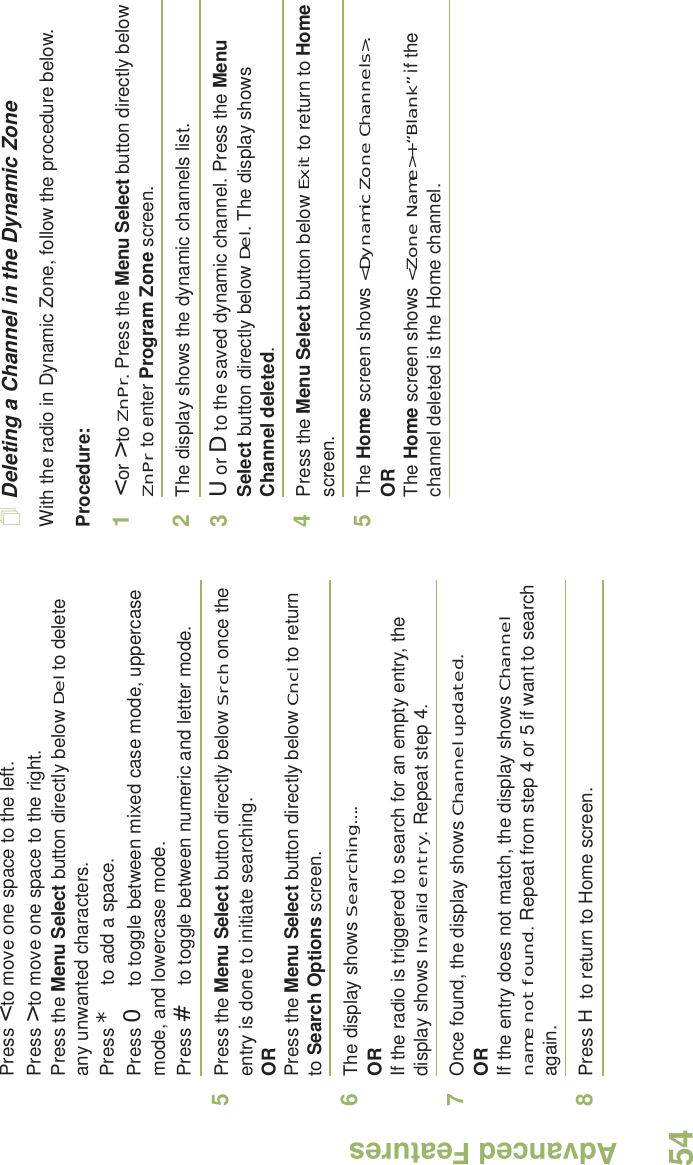 Advanced FeaturesEnglish54Press &lt; to move one space to the left. Press &gt; to move one space to the right.Press the Menu Select button directly below Del to delete any unwanted characters.Press * to add a space.Press 0 to toggle between mixed case mode, uppercase mode, and lowercase mode.Press # to toggle between numeric and letter mode.5Press the Menu Select button directly below Srch once the entry is done to initiate searching. ORPress the Menu Select button directly below Cncl to return to Search Options screen.6The display shows Searching....ORIf the radio is triggered to search for an empty entry, the display shows Invalid entry. Repeat step 4.7Once found, the display shows Channel updated.ORIf the entry does not match, the display shows Channel name not found. Repeat from step 4 or 5 if want to search again. 8Press H to return to Home screen. Deleting a Channel in the Dynamic ZoneWith the radio in Dynamic Zone, follow the procedure below.Procedure:1&lt; or &gt; to ZnPr. Press the Menu Select button directly below ZnPr to enter Program Zone screen.2The display shows the dynamic channels list.3U or D to the saved dynamic channel. Press the Menu Select button directly below Del. The display shows Channel deleted.4Press the Menu Select button below Exit to return to Home screen. 5The Home screen shows &lt;Dynamic Zone Channels&gt;.ORThe Home screen shows &lt;Zone Name&gt;+“Blank” if the channel deleted is the Home channel.