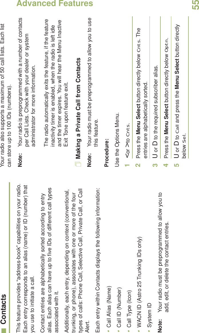 Advanced FeaturesEnglish55ContactsThis feature provides “address-book” capabilities on your radio. Each entry corresponds to an alias (name) or ID (number) that you use to initiate a call.Contact entries are alphabetically sorted according to entry alias. Each alias can have up to five IDs of different call types associated with it.Additionally, each entry, depending on context (conventional, trunking, or phone), associates with one or more of the four types of calls: Phone Call, Selective Call, Private Call, or Call Alert.Each entry within Contacts displays the following information:•Call Alias (Name)•Call ID (Number)•Call Type (Icon)•WACN ID (Astro 25 Trunking IDs only)•System IDNote: Your radio must be preprogrammed to allow you to add, edit, or delete the contact entries.Your radio also supports a maximum of 50 call lists. Each list can store up to 100 IDs (numbers).Note: Your radio is preprogrammed with a number of contacts per Call Lists. Check with your dealer or system administrator for more information.The radio automatically exits the feature, if the feature inactivity timer is enabled, when the radio is left idle and the timer expires. You will hear the Menu Inactive Exit Tone upon feature exit.Making a Private Call from ContactsNote: Your radio must be preprogrammed to allow you to use this feature.Procedure:Use the Options Menu.1&lt; or &gt; to Cnts.2Press the Menu Select button directly below Cnts. The entries are alphabetically sorted.3U or D to the required subscriber alias.4Press the Menu Select button directly below Optn.5U or D to Call and press the Menu Select button directly below Sel.