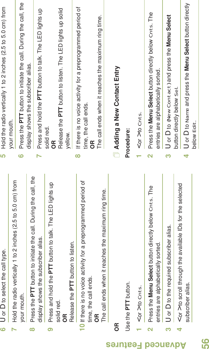 Advanced FeaturesEnglish566U or D to select the call type.7Hold the radio vertically 1 to 2 inches (2.5 to 5.0 cm) from your mouth.8Press the PTT button to initiate the call. During the call, the display shows the subscriber alias.9Press and hold the PTT button to talk. The LED lights up solid red.ORRelease the PTT button to listen.10 If there is no voice activity for a preprogrammed period of time, the call ends.ORThe call ends when it reaches the maximum ring time.ORUse the PTT button.1&lt; or &gt; to Cnts.2Press the Menu Select button directly below Cnts. The entries are alphabetically sorted.3U or D to the required subscriber alias.4&lt; or &gt; to scroll through the available IDs for the selected subscriber alias.5Hold the radio vertically 1 to 2 inches (2.5 to 5.0 cm) from your mouth.6Press the PTT button to initiate the call. During the call, the display shows the subscriber alias.7Press and hold the PTT button to talk. The LED lights up solid red.ORRelease the PTT button to listen. The LED lights up solid yellow.8If there is no voice activity for a preprogrammed period of time, the call ends.ORThe call ends when it reaches the maximum ring time.Adding a New Contact EntryProcedure:1&lt; or &gt; to Cnts.2Press the Menu Select button directly below Cnts. The entries are alphabetically sorted.3U or D to {New Contact} and press the Menu Select button directly below Sel.4U or D to Name and press the Menu Select button directly below Edit.