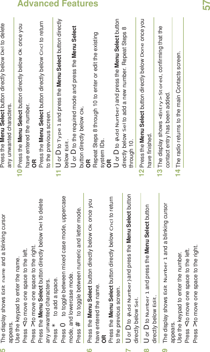 Advanced FeaturesEnglish575The display shows Edit name and a blinking cursor appears. Use the keypad to enter the name.Press &lt; to move one space to the left. Press &gt; to move one space to the right.Press the Menu Select button directly below Del to delete any unwanted characters.Press * to add a space.Press 0 to toggle between mixed case mode, uppercase mode, and lowercase mode.Press # to toggle between numeric and letter mode.6Press the Menu Select button directly below Ok once you have entered the name.ORPress the Menu Select button directly below Cncl to return to the previous screen.7U or D to {Add Number} and press the Menu Select button directly below Sel.8U or D to Number 1 and press the Menu Select button directly below Edit.9The display shows Edit Number 1 and a blinking cursor appears. Use the keypad to enter the number.Press &lt; to move one space to the left. Press &gt; to move one space to the right.Press the Menu Select button directly below Del to delete any unwanted characters.10 Press the Menu Select button directly below Ok once you have entered the number.ORPress the Menu Select button directly below Cncl to return to the previous screen.11 U or D to Type 1 and press the Menu Select button directly below Edit.U or D to the required mode and press the Menu Select button directly below Ok.ORRepeat Steps 8 through 10 to enter or edit the existing system IDs.ORU or D to {Add Number} and press the Menu Select button directly below Sel to add a new number. Repeat Steps 8 through 10.12 Press the Menu Select button directly below Done once you have finished.13 The display shows &lt;Entry&gt; Stored, confirming that the contact entry has been added.14 The radio returns to the main Contacts screen.