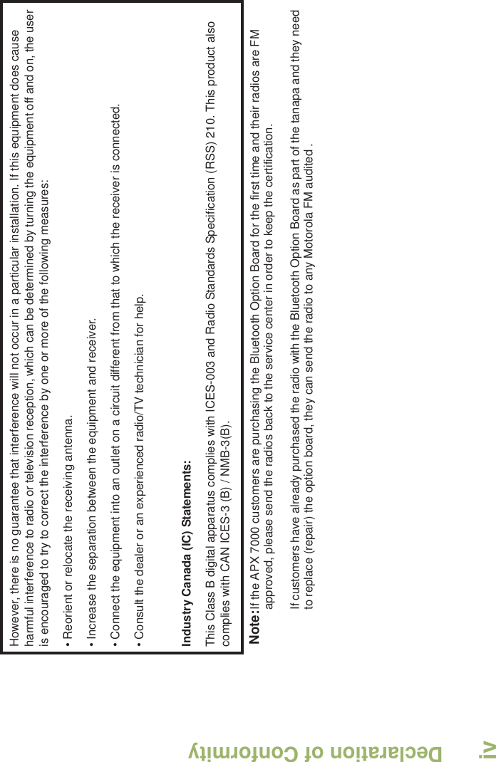 Declaration of ConformityEnglishivHowever, there is no guarantee that interference will not occur in a particular installation. If this equipment does cause harmful interference to radio or television reception, which can be determined by turning the equipment off and on, the user is encouraged to try to correct the interference by one or more of the following measures:• Reorient or relocate the receiving antenna.• Increase the separation between the equipment and receiver.• Connect the equipment into an outlet on a circuit different from that to which the receiver is connected.• Consult the dealer or an experienced radio/TV technician for help.Industry Canada (IC) Statements:This Class B digital apparatus complies with ICES-003 and Radio Standards Specification (RSS) 210. This product also complies with CAN ICES-3 (B) / NMB-3(B).Note:If the APX 7000 customers are purchasing the Bluetooth Option Board for the first time and their radios are FM approved, please send the radios back to the service center in order to keep the certification. If customers have already purchased the radio with the Bluetooth Option Board as part of the tanapa and they need to replace (repair) the option board, they can send the radio to any Motorola FM audited .