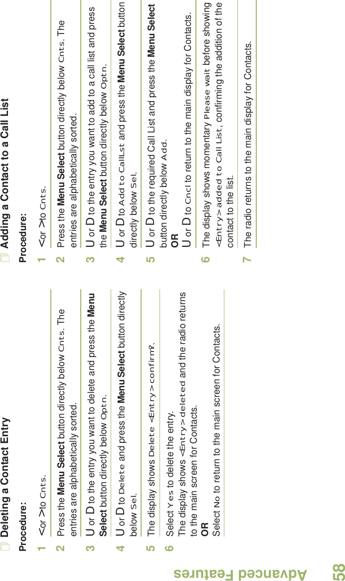 Advanced FeaturesEnglish58Deleting a Contact EntryProcedure:1&lt; or &gt; to Cnts.2Press the Menu Select button directly below Cnts. The entries are alphabetically sorted.3U or D to the entry you want to delete and press the Menu Select button directly below Optn.4U or D to Delete and press the Menu Select button directly below Sel.5The display shows Delete &lt;Entry&gt; confirm?.6Select Yes to delete the entry.The display shows &lt;Entry&gt; deleted and the radio returns to the main screen for Contacts.ORSelect No to return to the main screen for Contacts.Adding a Contact to a Call ListProcedure:1&lt; or &gt; to Cnts.2Press the Menu Select button directly below Cnts. The entries are alphabetically sorted.3U or D to the entry you want to add to a call list and press the Menu Select button directly below Optn.4U or D to Add to CallLst and press the Menu Select button directly below Sel.5U or D to the required Call List and press the Menu Select button directly below Add.ORU or D to Cncl to return to the main display for Contacts.6The display shows momentary Please wait before showing &lt;Entry&gt; added to Call List, confirming the addition of the contact to the list.7The radio returns to the main display for Contacts.