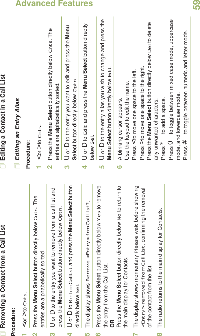 Advanced FeaturesEnglish59Removing a Contact from a Call ListProcedure:1&lt; or &gt; to Cnts.2Press the Menu Select button directly below Cnts. The entries are alphabetically sorted.3U or D to the entry you want to remove from a call list and press the Menu Select button directly below Optn.4U or D to Rm frm CallLst and press the Menu Select button directly below Sel.5The display shows Remove &lt;Entry&gt; frm Call List?.6Press the Menu Select button directly below Yes to remove the entry from the Call List.ORPress the Menu Select button directly below No to return to the main display for Contacts.7The display shows momentary Please wait before showing &lt;Entry&gt; removed from Call List, confirming the removal of the contact from the list.8The radio returns to the main display for Contacts.Editing a Contact in a Call ListEditing an Entry AliasProcedure:1&lt; or &gt; to Cnts.2Press the Menu Select button directly below Cnts. The entries are alphabetically sorted.3U or D to the entry you want to edit and press the Menu Select button directly below Optn.4U or D to Edit and press the Menu Select button directly below Sel.5U or D to the entry alias you wish to change and press the Menu Select button directly below Edit.6A blinking cursor appears.Use the keypad to edit the name.Press &lt; to move one space to the left. Press &gt; to move one space to the right.Press the Menu Select button directly below Del to delete any unwanted characters.Press * to add a space.Press 0 to toggle between mixed case mode, uppercase mode, and lowercase mode.Press # to toggle between numeric and letter mode.