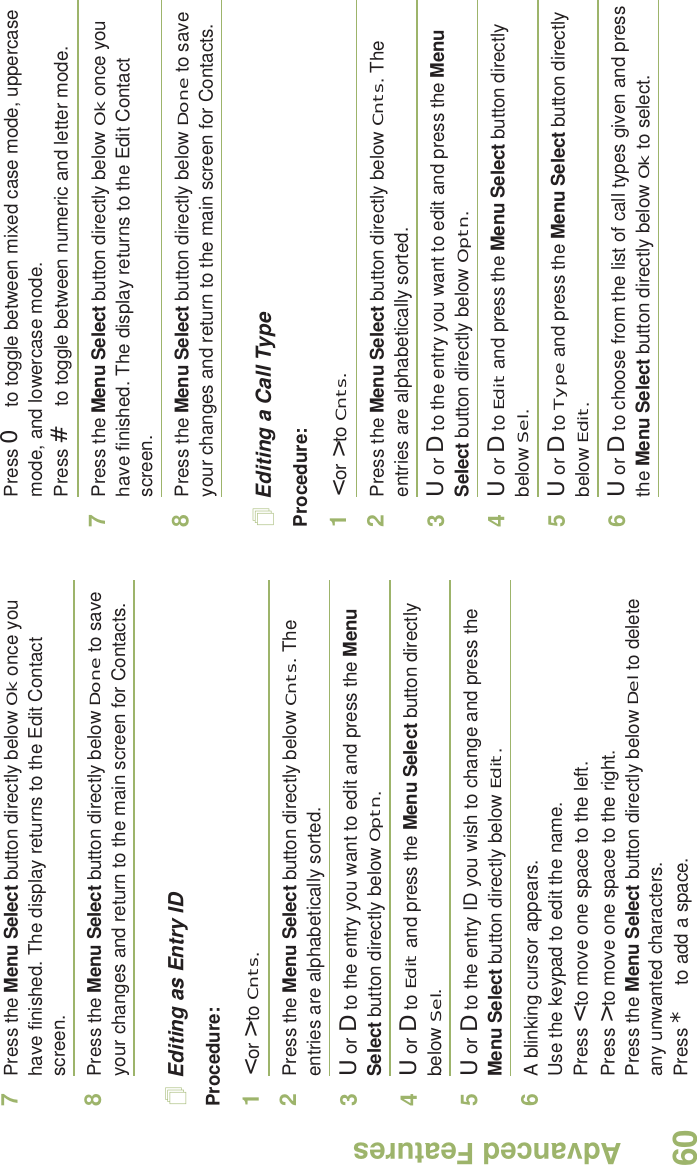 Advanced FeaturesEnglish607Press the Menu Select button directly below Ok once you have finished. The display returns to the Edit Contact screen.8Press the Menu Select button directly below Done to save your changes and return to the main screen for Contacts.Editing as Entry IDProcedure:1&lt; or &gt; to Cnts.2Press the Menu Select button directly below Cnts. The entries are alphabetically sorted.3U or D to the entry you want to edit and press the Menu Select button directly below Optn.4U or D to Edit and press the Menu Select button directly below Sel.5U or D to the entry ID you wish to change and press the Menu Select button directly below Edit.6A blinking cursor appears.Use the keypad to edit the name.Press &lt; to move one space to the left. Press &gt; to move one space to the right.Press the Menu Select button directly below Del to delete any unwanted characters.Press * to add a space.Press 0 to toggle between mixed case mode, uppercase mode, and lowercase mode.Press # to toggle between numeric and letter mode.7Press the Menu Select button directly below Ok once you have finished. The display returns to the Edit Contact screen.8Press the Menu Select button directly below Done to save your changes and return to the main screen for Contacts.Editing a Call TypeProcedure:1&lt; or &gt; to Cnts.2Press the Menu Select button directly below Cnts. The entries are alphabetically sorted.3U or D to the entry you want to edit and press the Menu Select button directly below Optn.4U or D to Edit and press the Menu Select button directly below Sel.5U or D to Type and press the Menu Select button directly below Edit.6U or D to choose from the list of call types given and press the Menu Select button directly below Ok to select.