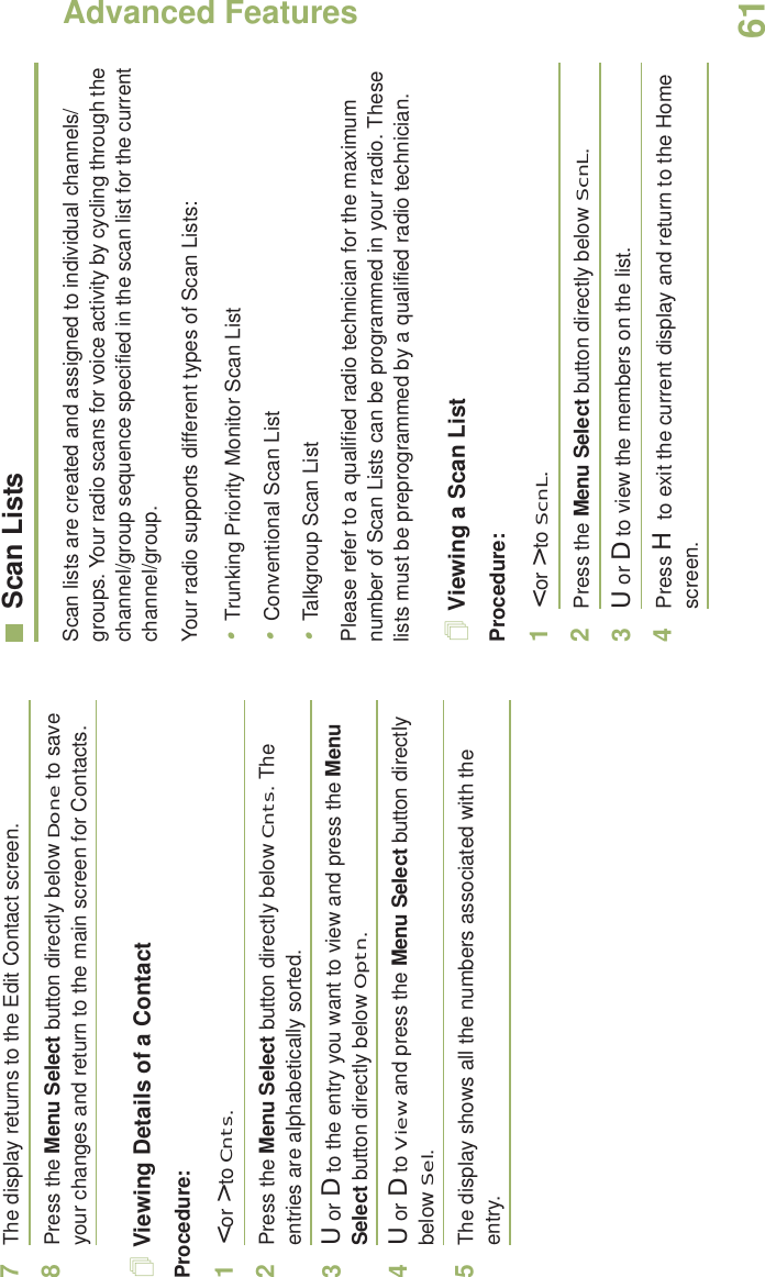 Advanced FeaturesEnglish617The display returns to the Edit Contact screen.8Press the Menu Select button directly below Done to save your changes and return to the main screen for Contacts.Viewing Details of a ContactProcedure:1&lt; or &gt; to Cnts.2Press the Menu Select button directly below Cnts. The entries are alphabetically sorted.3U or D to the entry you want to view and press the Menu Select button directly below Optn.4U or D to View and press the Menu Select button directly below Sel.5The display shows all the numbers associated with the entry.Scan ListsScan lists are created and assigned to individual channels/groups. Your radio scans for voice activity by cycling through the channel/group sequence specified in the scan list for the current channel/group. Your radio supports different types of Scan Lists: •Trunking Priority Monitor Scan List•Conventional Scan List•Talkgroup Scan ListPlease refer to a qualified radio technician for the maximum number of Scan Lists can be programmed in your radio. These lists must be preprogrammed by a qualified radio technician.Viewing a Scan ListProcedure:1&lt; or &gt; to ScnL.2Press the Menu Select button directly below ScnL.3U or D to view the members on the list.4Press H to exit the current display and return to the Home screen.