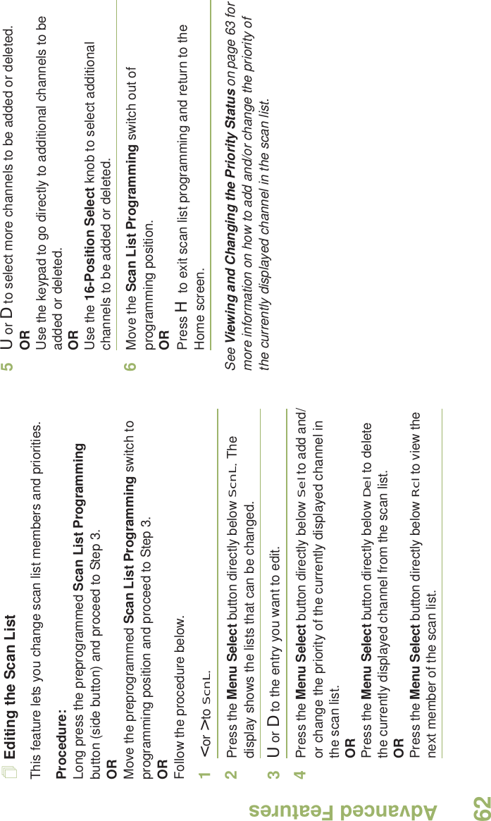 Advanced FeaturesEnglish62Editing the Scan ListThis feature lets you change scan list members and priorities.Procedure:Long press the preprogrammed Scan List Programming button (side button) and proceed to Step 3.ORMove the preprogrammed Scan List Programming switch to programming position and proceed to Step 3.ORFollow the procedure below.1&lt; or &gt; to ScnL.2Press the Menu Select button directly below ScnL. The display shows the lists that can be changed.3U or D to the entry you want to edit.4Press the Menu Select button directly below Sel to add and/or change the priority of the currently displayed channel in the scan list.ORPress the Menu Select button directly below Del to delete the currently displayed channel from the scan list.ORPress the Menu Select button directly below Rcl to view the next member of the scan list.5U or D to select more channels to be added or deleted.ORUse the keypad to go directly to additional channels to be added or deleted.ORUse the 16-Position Select knob to select additional channels to be added or deleted.6Move the Scan List Programming switch out of programming position.ORPress H to exit scan list programming and return to the Home screen.See Viewing and Changing the Priority Status on page 63 for more information on how to add and/or change the priority of the currently displayed channel in the scan list.