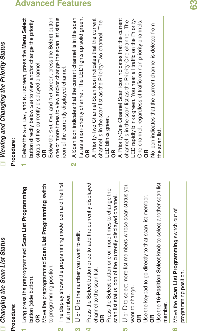 Advanced FeaturesEnglish63Changing the Scan List StatusProcedure:1Long press the preprogrammed Scan List Programming button (side button).ORMove the preprogrammed Scan List Programming switch to programming position.2The display shows the programming mode icon and the first list member.3U or D to the number you want to edit.4Press the Select button once to add the currently displayed channel to the scan list.ORPress the Select button one or more times to change the scan list status icon of the currently displayed channel.5U or D to select more list members whose scan status you want to change.ORUse the keypad to go directly to that scan list member.ORUse the 16-Position Select knob to select another scan list member.6Move the Scan List Programming switch out of programming position.Viewing and Changing the Priority StatusProcedure:1Below the Sel, Del, and Rcl screen, press the Menu Select button directly below Sel to view and/or change the priority status of the currently displayed channel.ORBelow the Sel, Del, and Rcl screen, press the Select button one or more times to view and/or change the scan list status icon of the currently displayed channel.2A Scan icon indicates that the current channel is in the scan list as a non-priority channel. The LED lights up solid green.ORA Priority-Two Channel Scan icon indicates that the current channel is in the scan list as the Priority-Two channel. The LED blinks green.ORA Priority-One Channel Scan icon indicates that the current channel is in the scan list as the Priority-One channel. The LED rapidly blinks green. You hear all traffic on the Priority-One channel, regardless of traffic on non-priority channels. ORNo icon indicates that the current channel is deleted from the scan list.