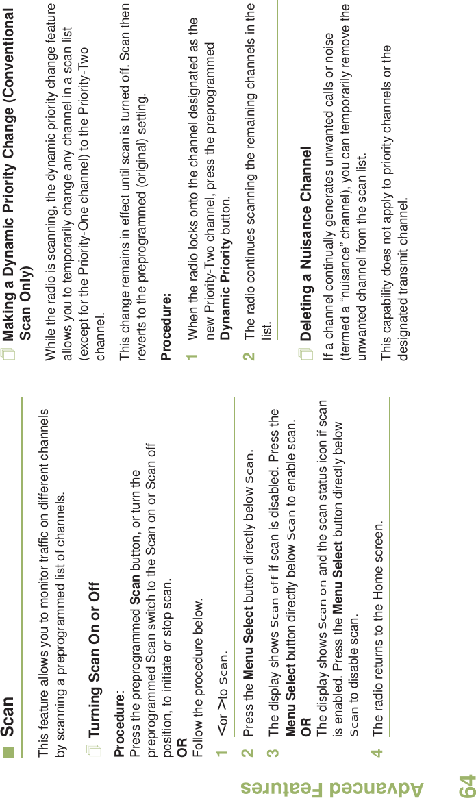 Advanced FeaturesEnglish64ScanThis feature allows you to monitor traffic on different channels by scanning a preprogrammed list of channels.Turning Scan On or OffProcedure: Press the preprogrammed Scan button, or turn the preprogrammed Scan switch to the Scan on or Scan off position, to initiate or stop scan.OR Follow the procedure below.1&lt; or &gt; to Scan.2Press the Menu Select button directly below Scan.3The display shows Scan off if scan is disabled. Press the Menu Select button directly below Scan to enable scan.ORThe display shows Scan on and the scan status icon if scan is enabled. Press the Menu Select button directly below Scan to disable scan.4The radio returns to the Home screen.Making a Dynamic Priority Change (Conventional Scan Only)While the radio is scanning, the dynamic priority change feature allows you to temporarily change any channel in a scan list (except for the Priority-One channel) to the Priority-Two channel.This change remains in effect until scan is turned off. Scan then reverts to the preprogrammed (original) setting.Procedure:1When the radio locks onto the channel designated as the new Priority-Two channel, press the preprogrammed Dynamic Priority button.2The radio continues scanning the remaining channels in the list.Deleting a Nuisance ChannelIf a channel continually generates unwanted calls or noise (termed a “nuisance” channel), you can temporarily remove the unwanted channel from the scan list.This capability does not apply to priority channels or the designated transmit channel.