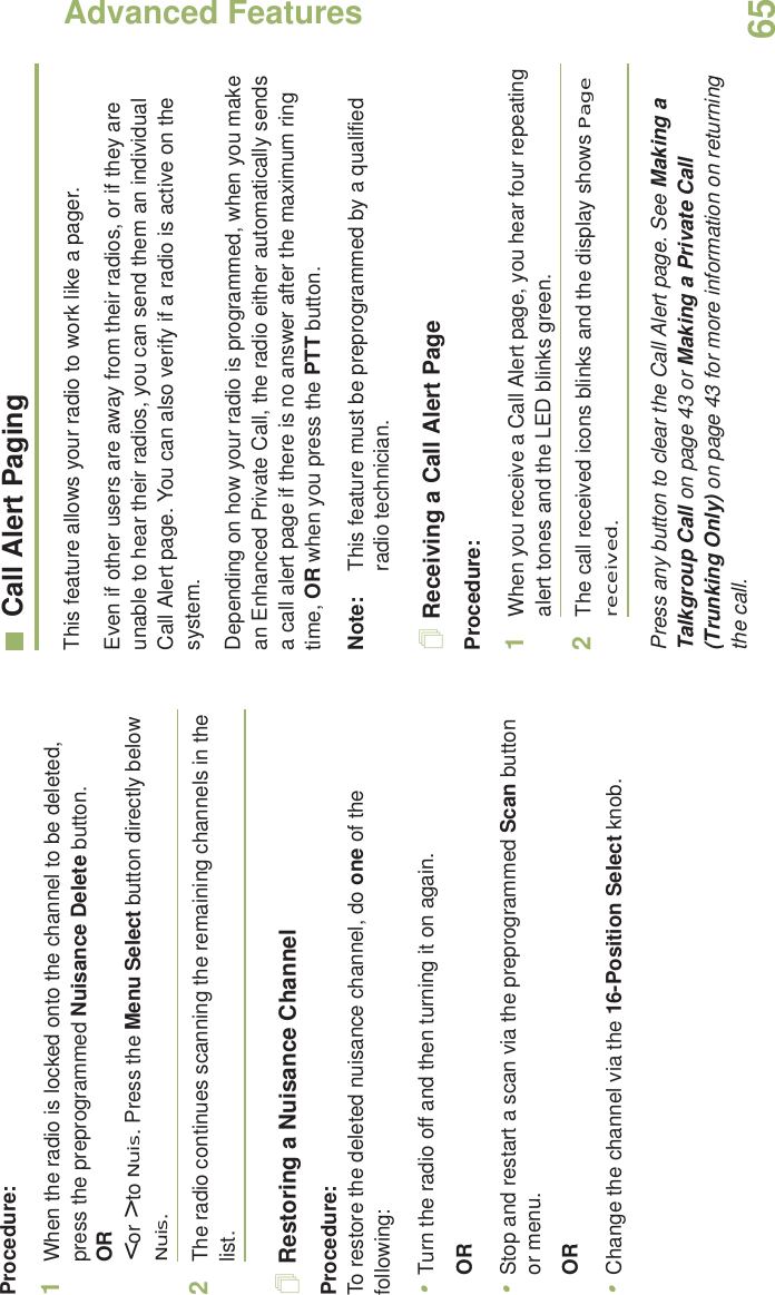 Advanced FeaturesEnglish65Procedure:1When the radio is locked onto the channel to be deleted, press the preprogrammed Nuisance Delete button.OR&lt; or &gt; to Nuis. Press the Menu Select button directly below Nuis.2The radio continues scanning the remaining channels in the list.Restoring a Nuisance ChannelProcedure: To restore the deleted nuisance channel, do one of the following:•Turn the radio off and then turning it on again. OR•Stop and restart a scan via the preprogrammed Scan button or menu. OR•Change the channel via the 16-Position Select knob.Call Alert PagingThis feature allows your radio to work like a pager. Even if other users are away from their radios, or if they are unable to hear their radios, you can send them an individual Call Alert page. You can also verify if a radio is active on the system.Depending on how your radio is programmed, when you make an Enhanced Private Call, the radio either automatically sends a call alert page if there is no answer after the maximum ring time, OR when you press the PTT button. Note: This feature must be preprogrammed by a qualified radio technician.Receiving a Call Alert PageProcedure:1When you receive a Call Alert page, you hear four repeating alert tones and the LED blinks green. 2The call received icons blinks and the display shows Page received.Press any button to clear the Call Alert page. See Making a Talkgroup Call on page 43 or Making a Private Call (Trunking Only) on page 43 for more information on returning the call.
