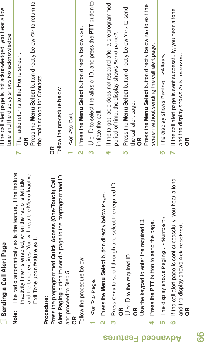 Advanced FeaturesEnglish66Sending a Call Alert PageNote: The radio automatically exits the feature, if the feature inactivity timer is enabled, when the radio is left idle and the timer expires. You will hear the Menu Inactive Exit Tone upon feature exit.Procedure:Press the preprogrammed Quick Access (One-Touch) Call Alert Paging button to send a page to the preprogrammed ID and proceed to Step 5. ORFollow the procedure below. 1&lt; or &gt; to Page.2Press the Menu Select button directly below Page.3Press Cnts to scroll through and select the required ID.ORU or D to the required ID.ORUse the keypad to enter the required ID.4Press the PTT button to send the page.5The display shows Paging... &lt;Number&gt;.6If the call alert page is sent successfully, you hear a tone and the display shows Ack received.ORIf the call alert page is not acknowledged, you hear a low tone and the display shows No acknowledge.7The radio returns to the Home screen.ORPress the Menu Select button directly below Ok to return to the main screen for Contacts.ORFollow the procedure below. 1&lt; or &gt; to Call.2Press the Menu Select button directly below Call.3U or D to select the alias or ID, and press the PTT button to initiate the call.4If the target radio does not respond after a preprogrammed period of time, the display shows Send page?.5Press the Menu Select button directly below Yes to send the call alert page.ORPress the Menu Select button directly below No to exit the screen without sending the call alert page.6The display shows Paging... &lt;Alias&gt;.7If the call alert page is sent successfully, you hear a tone and the display shows Ack received.OR
