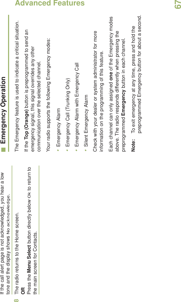Advanced FeaturesEnglish67If the call alert page is not acknowledged, you hear a low tone and the display shows No acknowledge.8The radio returns to the Home screen.ORPress the Menu Select button directly below Ok to return to the main screen for Contacts.Emergency OperationThe Emergency feature is used to indicate a critical situation.If the Top (Orange) button is preprogrammed to send an emergency signal, this signal overrides any other communication over the selected channel.Your radio supports the following Emergency modes:•Emergency Alarm•Emergency Call (Trunking Only)•Emergency Alarm with Emergency Call•Silent Emergency AlarmCheck with your dealer or system administrator for more information on the programming of this feature.Each channel can only assigned one of the Emergency modes above. The radio responds differently when pressing the preprogrammed Emergency button in each channel.Note: To exit emergency at any time, press and hold the preprogrammed Emergency button for about a second.