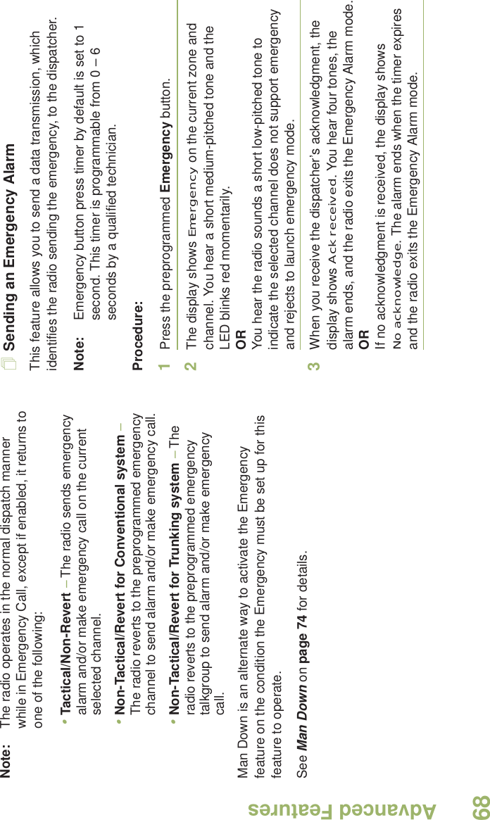 Advanced FeaturesEnglish68Note: The radio operates in the normal dispatch manner while in Emergency Call, except if enabled, it returns to one of the following:•Tactical/Non-Revert – The radio sends emergency alarm and/or make emergency call on the current selected channel.•Non-Tactical/Revert for Conventional system – The radio reverts to the preprogrammed emergency channel to send alarm and/or make emergency call.•Non-Tactical/Revert for Trunking system – The radio reverts to the preprogrammed emergency talkgroup to send alarm and/or make emergency call. Man Down is an alternate way to activate the Emergency feature on the condition the Emergency must be set up for this feature to operate. See Man Down on page 74 for details.Sending an Emergency AlarmThis feature allows you to send a data transmission, which identifies the radio sending the emergency, to the dispatcher.Note: Emergency button press timer by default is set to 1 second. This timer is programmable from 0 – 6 seconds by a qualified technician.Procedure: 1Press the preprogrammed Emergency button.2The display shows Emergency on the current zone and channel. You hear a short medium-pitched tone and the LED blinks red momentarily.ORYou hear the radio sounds a short low-pitched tone to indicate the selected channel does not support emergency and rejects to launch emergency mode. 3When you receive the dispatcher’s acknowledgment, the display shows Ack received. You hear four tones, the alarm ends, and the radio exits the Emergency Alarm mode.ORIf no acknowledgment is received, the display shows No acknowledge. The alarm ends when the timer expires and the radio exits the Emergency Alarm mode. 