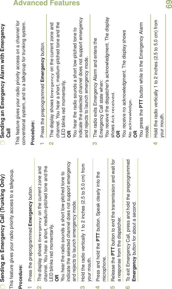 Advanced FeaturesEnglish69Sending an Emergency Call (Trunking Only)This feature gives your radio priority access to a talkgroup.Procedure: 1Press the preprogrammed Emergency button.2The display shows Emergency on the current zone and channel. You hear a short, medium-pitched tone and the LED blinks red momentarily.ORYou hear the radio sounds a short low-pitched tone to indicate the selected channel does not support emergency and rejects to launch emergency mode.3Hold the radio vertically 1 to 2 inches (2.5 to 5.0 cm) from your mouth.4Press and hold the PTT button. Speak clearly into the microphone.5Release the PTT button to end the transmission and wait for a response from the dispatcher.6To exit Emergency Call, press and hold the preprogrammed Emergency button for about a second.Sending an Emergency Alarm with Emergency CallThis feature gives your radio priority access on a channel for conventional system, and to a talkgroup for trunking system.Procedure: 1Press the preprogrammed Emergency button.2The display shows Emergency on the current zone and channel. You hear a short, medium-pitched tone and the LED blinks red momentarily.ORYou hear the radio sounds a short low-pitched tone to indicate the selected channel does not support emergency and rejects to launch emergency mode.3The radio exits Emergency Alarm and enters the Emergency Call state when:You receive the dispatcher’s acknowledgment. The display shows Ack received.ORYou receive no acknowledgment. The display shows No acknowledge. ORYou press the PTT button while in the Emergency Alarm mode.4Hold the radio vertically 1 to 2 inches (2.5 to 5.0 cm) from your mouth.