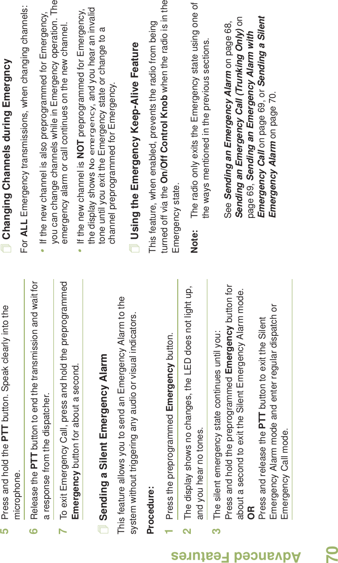 Advanced FeaturesEnglish705Press and hold the PTT button. Speak clearly into the microphone.6Release the PTT button to end the transmission and wait for a response from the dispatcher.7To exit Emergency Call, press and hold the preprogrammed Emergency button for about a second. Sending a Silent Emergency AlarmThis feature allows you to send an Emergency Alarm to the system without triggering any audio or visual indicators.Procedure: 1Press the preprogrammed Emergency button.2The display shows no changes, the LED does not light up, and you hear no tones.3The silent emergency state continues until you:Press and hold the preprogrammed Emergency button for about a second to exit the Silent Emergency Alarm mode.ORPress and release the PTT button to exit the Silent Emergency Alarm mode and enter regular dispatch or Emergency Call mode.Changing Channels during EmergncyFor ALL Emergency transmissions, when changing channels:•If the new channel is also preprogrammed for Emergency, you can change channels while in Emergency operation. The emergency alarm or call continues on the new channel.•If the new channel is NOT preprogrammed for Emergency, the display shows No emergency, and you hear an invalid tone until you exit the Emergency state or change to a channel preprogrammed for Emergency.Using the Emergency Keep-Alive FeatureThis feature, when enabled, prevents the radio from being turned off via the On/Off Control Knob when the radio is in the Emergency state.Note: The radio only exits the Emergency state using one of the ways mentioned in the previous sections. See Sending an Emergency Alarm on page 68, Sending an Emergency Call (Trunking Only) on page 69, Sending an Emergency Alarm with Emergency Call on page 69, or Sending a Silent Emergency Alarm on page 70.