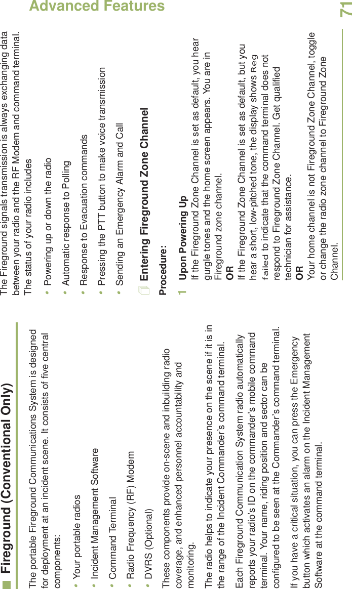 Advanced FeaturesEnglish71Fireground (Conventional Only)The portable Fireground Communications System is designed for deployment at an incident scene. It consists of five central components:•Your portable radios•Incident Management Software•Command Terminal•Radio Frequency (RF) Modem•DVRS (Optional)These components provide on-scene and inbuilding radio coverage, and enhanced personnel accountability and monitoring. The radio helps to indicate your presence on the scene if it is in the range of the Incident Commander’s command terminal.Each Fireground Communication System radio automatically reports your radio’s ID on the commander’s mobile command terminal. Your name, riding position and sector can be configured to be seen at the Commander’s command terminal. If you have a critical situation, you can press the Emergency button which activates an alarm on the Incident Management Software at the command terminal.The Fireground signals transmission is always exchanging data between your radio and the RF Modem and command terminal. The status of your radio includes•Powering up or down the radio•Automatic response to Polling•Response to Evacuation commands•Pressing the PTT button to make voice transmission•Sending an Emergency Alarm and CallEntering Fireground Zone ChannelProcedure:1Upon Powering UpIf the Fireground Zone Channel is set as default, you hear gurgle tones and the home screen appears. You are in Fireground zone channel.ORIf the Fireground Zone Channel is set as default, but you hear a short, low-pitched tone, the display shows Reg failed to indicate that the command terminal does not respond to Fireground Zone Channel. Get qualified technician for assistance.ORYour home channel is not Fireground Zone Channel, toggle or change the radio zone channel to Fireground Zone Channel. 