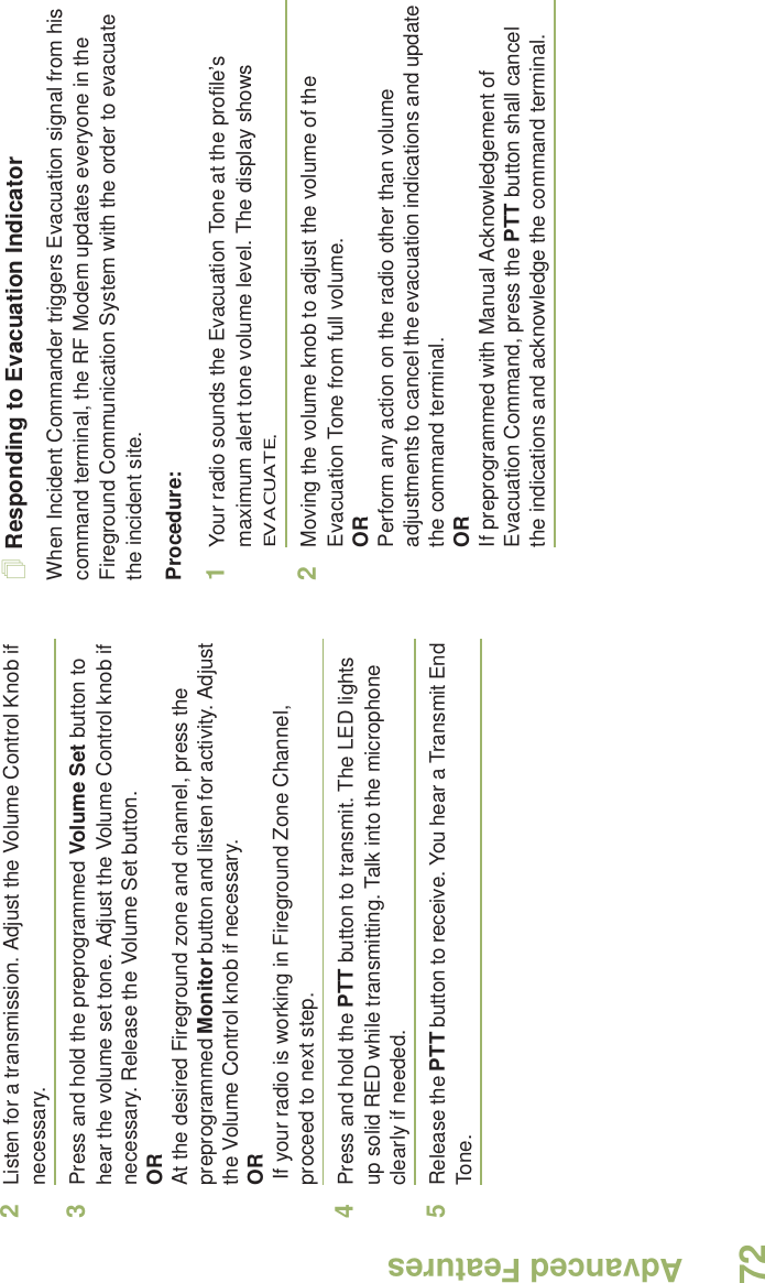 Advanced FeaturesEnglish722Listen for a transmission. Adjust the Volume Control Knob if necessary.3Press and hold the preprogrammed Volume Set button to hear the volume set tone. Adjust the Volume Control knob if necessary. Release the Volume Set button.ORAt the desired Fireground zone and channel, press the preprogrammed Monitor button and listen for activity. Adjust the Volume Control knob if necessary.OR If your radio is working in Fireground Zone Channel, proceed to next step.4Press and hold the PTT button to transmit. The LED lights up solid RED while transmitting. Talk into the microphone clearly if needed.5Release the PTT button to receive. You hear a Transmit End Tone. Responding to Evacuation IndicatorWhen Incident Commander triggers Evacuation signal from his command terminal, the RF Modem updates everyone in the Fireground Communication System with the order to evacuate the incident site. Procedure:1Your radio sounds the Evacuation Tone at the profile’s maximum alert tone volume level. The display shows EVACUATE.2Moving the volume knob to adjust the volume of the Evacuation Tone from full volume.ORPerform any action on the radio other than volume adjustments to cancel the evacuation indications and update the command terminal.ORIf preprogrammed with Manual Acknowledgement of Evacuation Command, press the PTT button shall cancel the indications and acknowledge the command terminal.