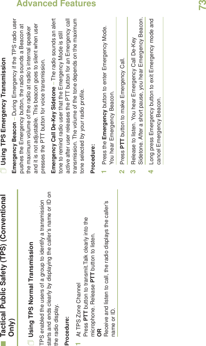 Advanced FeaturesEnglish73Tactical Public Safety (TPS) (Conventional Only)Using TPS Normal TransmissionTPS enabled the users of a group to identify a transmission starts and ends clearly by displaying the caller’s name or ID on the radio display.Procedure:1At TPS Zone ChannelPress PTT button to transmit.Talk clearly into the microphone. Release PTT button to listen.ORReceive and listen to call, the radio displays the caller’s name or ID. Using TPS Emergency TransmissionEmergency Beacon – During Emergency if the TPS radio user pushes the Emergency button, the radio sounds a Beacon at the maximum volume of the radio at radio’s internal speaker and it is not adjustable. This beacon goes to silent when user presses the PTT button for voice transmission. Emergency Call De-Key Sidetone – The radio sounds an alert tone to remind radio user that the Emergency Mode is still active after user releases the PTT button for an Emergency call transmission. The volume of the tone depends on the maximum tone selected by your radio profile.Procedure:1Press the Emergency button to enter Emergency Mode. You hear Emergency Beacon. 2Press PTT button to make Emergency Call. 3Release to listen. You hear Emergency Call De-Key Sidetone. After a short pause, you hear Emergency Beacon.4Long press Emergency button to exit Emergency mode and cancel Emergency Beacon.