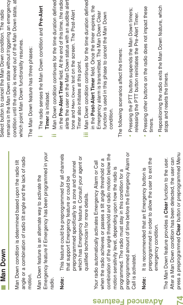 Advanced FeaturesEnglish74Man DownMan Down condition is determined based upon the radio tilt angle or a combination of radio tilt angle and the lack of radio motion.Man Down feature is an alternate way to activate the Emergency feature if Emergency has been programmed in your radio. Note: This feature could be preprogrammed for all channels that support Emergency feature or could be preprogrammed specifically to a zone and channel which has Emergency feature. Consult your agent or qualified technician for more details.Your radio automatically activates Emergency Alarm or Call when the radio achieves or passes a tilt angle threshold or a combination of the angle threshold and radio motion below the motion sensitivity level, depending upon how the radio is programmed. The radio must stay in this condition for a preprogrammed amount of time before the Emergency Alarm or Call is activated.Note: It is recommended that an Emergency button is preprogrammed in order to allow the user to exit the emergency condition.The Man Down feature provides a Clear function to the user. After a Man Down condition has been detected, the user can press a preprogrammed Clear button or preprogrammed Menu Select button to cancel the Man Down condition. The radio remains in the Man Down state without triggering an emergency condition until the radio is moved out of the Man Down state, at which point Man Down functionality resumes.The Man Down feature has three phases: iThe radio senses the Man Down condition and Pre-Alert Timer is initiated. ii Man Down condition continues for the time duration defined in the Pre-Alert Timer field. At the end of this time, the radio alerts the user on the Man Down status with an audible alert tone and Man Down text on the screen. The Post-Alert Timer also initiates at this point.iii Man Down condition continues for the time duration defined in the Post-Alert Timer field. Once the timer expires, the Emergency alarm is transmitted. The Man Down Clear function is used in this phase to cancel the Man Down condition.The following scenarios affect the timers:•Pressing the PTT button suspends the Man Down timers; releasing the PTT button reinitiates the Pre-Alert Timer. •Pressing other buttons on the radio does not impact these timers.•Repositioning the radio exits the Man Down feature, which stops and resets the timers.