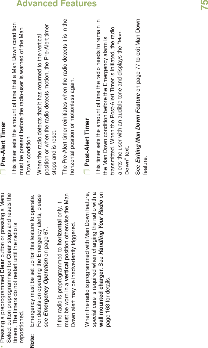 Advanced FeaturesEnglish75•Pressing a preprogrammed Clear button or pressing a Menu Select button preprogrammed for Clear stops and resets the timers. The timers do not restart until the radio is repositioned.Note: Emergency must be set up for this feature to operate. For details on operating the Emergency alerts, please see Emergency Operation on page 67.If the radio is preprogrammed to horizontal only, it must be worn in a vertical position otherwise the Man Down alert may be inadvertently triggered. When the radio is programmed with Man Down feature, special care is required when charging the radio with a wall mounted charger. See Handling Your Radio on page 163 for details.Pre-Alert TimerThis timer sets the amount of time that a Man Down condition must be present before the radio-user is warned of the Man Down condition. When the radio detects that it has returned to the vertical position or when the radio detects motion, the Pre-Alert timer stops and is reset. The Pre-Alert timer reinitiates when the radio detects it is in the horizontal position or motionless again.Post-Alert TimerThis timer sets the amount of time the radio needs to remain in the Man Down condition before the Emergency alarm is transmitted. When the Post-Alert Timer is initiated, the radio alerts the user with an audible tone and displays the “Man-Down” text. See Exiting Man Down Feature on page 77 to exit Man Down feature.