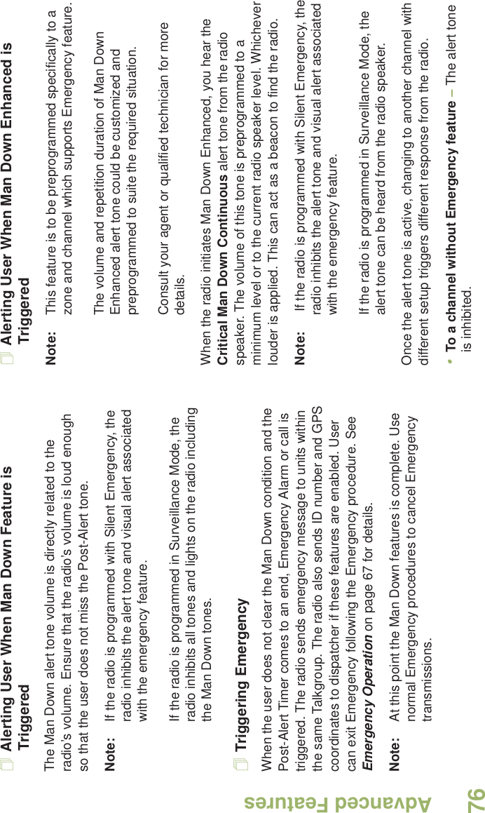 Advanced FeaturesEnglish76Alerting User When Man Down Feature is TriggeredThe Man Down alert tone volume is directly related to the radio’s volume. Ensure that the radio’s volume is loud enough so that the user does not miss the Post-Alert tone. Note: If the radio is programmed with Silent Emergency, the radio inhibits the alert tone and visual alert associated with the emergency feature.If the radio is programmed in Surveillance Mode, the radio inhibits all tones and lights on the radio including the Man Down tones.Triggering EmergencyWhen the user does not clear the Man Down condition and the Post-Alert Timer comes to an end, Emergency Alarm or call is triggered. The radio sends emergency message to units within the same Talkgroup. The radio also sends ID number and GPS coordinates to dispatcher if these features are enabled. User can exit Emergency following the Emergency procedure. See Emergency Operation on page 67 for details.Note: At this point the Man Down features is complete. Use normal Emergency procedures to cancel Emergency transmissions.Alerting User When Man Down Enhanced is TriggeredNote: This feature is to be preprogrammed specifically to a zone and channel which supports Emergency feature. The volume and repetition duration of Man Down Enhanced alert tone could be customized and preprogrammed to suite the required situation.Consult your agent or qualified technician for more details.When the radio initiates Man Down Enhanced, you hear the Critical Man Down Continuous alert tone from the radio speaker. The volume of this tone is preprogrammed to a minimum level or to the current radio speaker level. Whichever louder is applied. This can act as a beacon to find the radio. Note:  If the radio is programmed with Silent Emergency, the radio inhibits the alert tone and visual alert associated with the emergency feature.If the radio is programmed in Surveillance Mode, the alert tone can be heard from the radio speaker.Once the alert tone is active, changing to another channel with different setup triggers different response from the radio.•To a channel without Emergency feature – The alert tone is inhibited. 