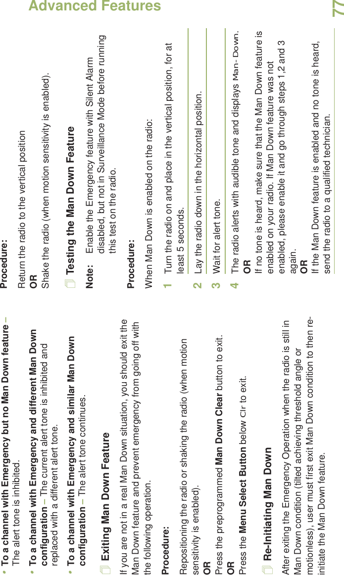 Advanced FeaturesEnglish77•To a channel with Emergency but no Man Down feature – The alert tone is inhibited.•To a channel with Emergency and different Man Down configuration – The current alert tone is inhibited and replaced with a different alert tone.•To a channel with Emergency and similar Man Down configuration – The alert tone continues.Exiting Man Down FeatureIf you are not in a real Man Down situation, you should exit the Man Down feature and prevent emergency from going off with the following operation.Procedure:Repositioning the radio or shaking the radio (when motion sensitivity is enabled).ORPress the preprogrammed Man Down Clear button to exit.ORPress the Menu Select Button below Clr to exit.Re-Initiating Man DownAfter exiting the Emergency Operation when the radio is still in Man Down condition (tilted achieving threshold angle or motionless), user must first exit Man Down condition to then re-initiate the Man Down feature. Procedure:Return the radio to the vertical positionORShake the radio (when motion sensitivity is enabled).Testing the Man Down FeatureNote: Enable the Emergency feature with Silent Alarm disabled, but not in Surveillance Mode before running this test on the radio.Procedure:When Man Down is enabled on the radio:1Turn the radio on and place in the vertical position, for at least 5 seconds.2Lay the radio down in the horizontal position. 3Wait for alert tone.4The radio alerts with audible tone and displays Man-Down.ORIf no tone is heard, make sure that the Man Down feature is enabled on your radio. If Man Down feature was not enabled, please enable it and go through steps 1,2 and 3 again.ORIf the Man Down feature is enabled and no tone is heard, send the radio to a qualified technician.