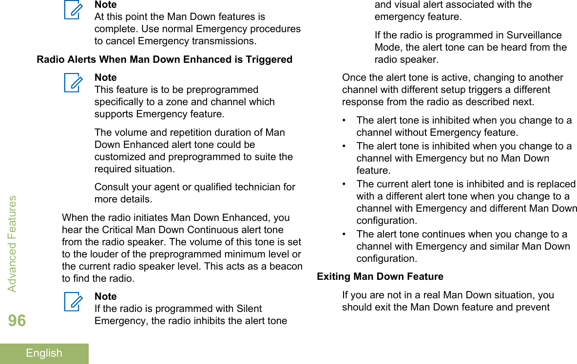 NoteAt this point the Man Down features iscomplete. Use normal Emergency proceduresto cancel Emergency transmissions.Radio Alerts When Man Down Enhanced is TriggeredNoteThis feature is to be preprogrammedspecifically to a zone and channel whichsupports Emergency feature.The volume and repetition duration of ManDown Enhanced alert tone could becustomized and preprogrammed to suite therequired situation.Consult your agent or qualified technician formore details.When the radio initiates Man Down Enhanced, youhear the Critical Man Down Continuous alert tonefrom the radio speaker. The volume of this tone is setto the louder of the preprogrammed minimum level orthe current radio speaker level. This acts as a beaconto find the radio.NoteIf the radio is programmed with SilentEmergency, the radio inhibits the alert toneand visual alert associated with theemergency feature.If the radio is programmed in SurveillanceMode, the alert tone can be heard from theradio speaker.Once the alert tone is active, changing to anotherchannel with different setup triggers a differentresponse from the radio as described next.• The alert tone is inhibited when you change to achannel without Emergency feature.• The alert tone is inhibited when you change to achannel with Emergency but no Man Downfeature.•The current alert tone is inhibited and is replacedwith a different alert tone when you change to achannel with Emergency and different Man Downconfiguration.• The alert tone continues when you change to achannel with Emergency and similar Man Downconfiguration.Exiting Man Down FeatureIf you are not in a real Man Down situation, youshould exit the Man Down feature and preventAdvanced Features96English
