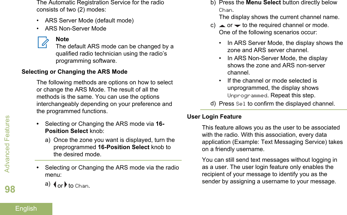 The Automatic Registration Service for the radioconsists of two (2) modes:• ARS Server Mode (default mode)• ARS Non-Server ModeNoteThe default ARS mode can be changed by aqualified radio technician using the radio’sprogramming software.Selecting or Changing the ARS ModeThe following methods are options on how to selector change the ARS Mode. The result of all themethods is the same. You can use the optionsinterchangeably depending on your preference andthe programmed functions.•Selecting or Changing the ARS mode via 16-Position Select knob:a) Once the zone you want is displayed, turn thepreprogrammed 16-Position Select knob tothe desired mode.•Selecting or Changing the ARS mode via the radiomenu:a)  or   to Chan.b) Press the Menu Select button directly belowChan.The display shows the current channel name.c)  or   to the required channel or mode.One of the following scenarios occur:• In ARS Server Mode, the display shows thezone and ARS server channel.• In ARS Non-Server Mode, the displayshows the zone and ARS non-serverchannel.• If the channel or mode selected isunprogrammed, the display showsUnprogrammed. Repeat this step.d) Press Sel to confirm the displayed channel.User Login FeatureThis feature allows you as the user to be associatedwith the radio. With this association, every dataapplication (Example: Text Messaging Service) takeson a friendly username.You can still send text messages without logging inas a user. The user login feature only enables therecipient of your message to identify you as thesender by assigning a username to your message.Advanced Features98English