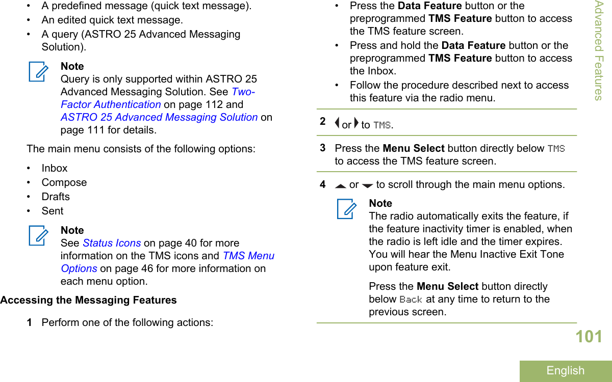 • A predefined message (quick text message).• An edited quick text message.• A query (ASTRO 25 Advanced MessagingSolution).NoteQuery is only supported within ASTRO 25Advanced Messaging Solution. See Two-Factor Authentication on page 112 and ASTRO 25 Advanced Messaging Solution onpage 111 for details.The main menu consists of the following options:• Inbox• Compose• Drafts• SentNoteSee Status Icons on page 40 for moreinformation on the TMS icons and TMS MenuOptions on page 46 for more information oneach menu option.Accessing the Messaging Features1Perform one of the following actions:• Press the Data Feature button or thepreprogrammed TMS Feature button to accessthe TMS feature screen.• Press and hold the Data Feature button or thepreprogrammed TMS Feature button to accessthe Inbox.• Follow the procedure described next to accessthis feature via the radio menu.2 or   to TMS.3Press the Menu Select button directly below TMSto access the TMS feature screen.4 or   to scroll through the main menu options.NoteThe radio automatically exits the feature, ifthe feature inactivity timer is enabled, whenthe radio is left idle and the timer expires.You will hear the Menu Inactive Exit Toneupon feature exit.Press the Menu Select button directlybelow Back at any time to return to theprevious screen.Advanced Features101English