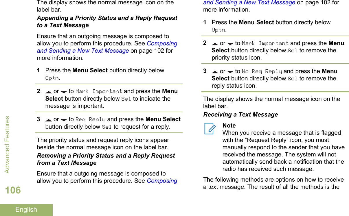 The display shows the normal message icon on thelabel bar.Appending a Priority Status and a Reply Requestto a Text MessageEnsure that an outgoing message is composed toallow you to perform this procedure. See Composingand Sending a New Text Message on page 102 formore information.1Press the Menu Select button directly belowOptn.2 or   to Mark Important and press the MenuSelect button directly below Sel to indicate themessage is important.3 or   to Req Reply and press the Menu Selectbutton directly below Sel to request for a reply.The priority status and request reply icons appearbeside the normal message icon on the label bar.Removing a Priority Status and a Reply Requestfrom a Text MessageEnsure that a outgoing message is composed toallow you to perform this procedure. See Composingand Sending a New Text Message on page 102 formore information.1Press the Menu Select button directly belowOptn.2 or   to Mark Important and press the MenuSelect button directly below Sel to remove thepriority status icon.3 or   to No Req Reply and press the MenuSelect button directly below Sel to remove thereply status icon.The display shows the normal message icon on thelabel bar.Receiving a Text MessageNoteWhen you receive a message that is flaggedwith the “Request Reply” icon, you mustmanually respond to the sender that you havereceived the message. The system will notautomatically send back a notification that theradio has received such message.The following methods are options on how to receivea text message. The result of all the methods is theAdvanced Features106English