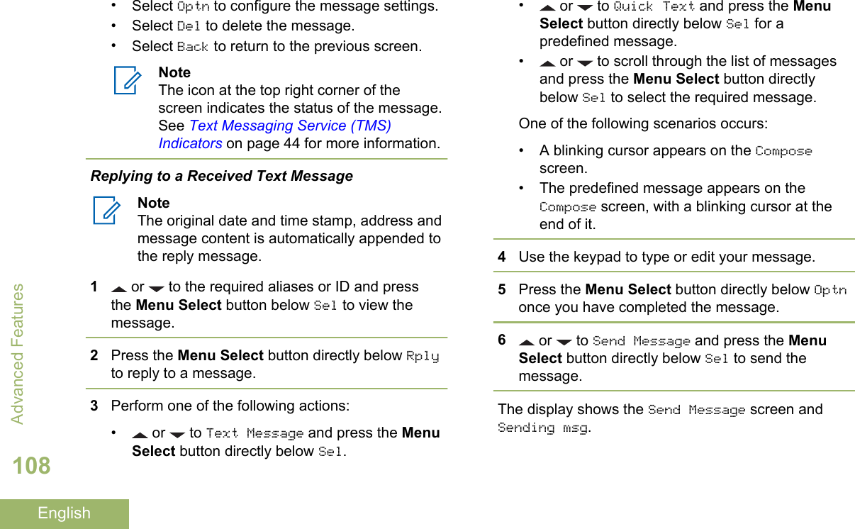 •Select Optn to configure the message settings.•Select Del to delete the message.•Select Back to return to the previous screen.NoteThe icon at the top right corner of thescreen indicates the status of the message.See Text Messaging Service (TMS)Indicators on page 44 for more information.Replying to a Received Text MessageNoteThe original date and time stamp, address andmessage content is automatically appended tothe reply message.1 or   to the required aliases or ID and pressthe Menu Select button below Sel to view themessage.2Press the Menu Select button directly below Rplyto reply to a message.3Perform one of the following actions:• or   to Text Message and press the MenuSelect button directly below Sel.• or   to Quick Text and press the MenuSelect button directly below Sel for apredefined message.•  or   to scroll through the list of messagesand press the Menu Select button directlybelow Sel to select the required message.One of the following scenarios occurs:•A blinking cursor appears on the Composescreen.• The predefined message appears on theCompose screen, with a blinking cursor at theend of it.4Use the keypad to type or edit your message.5Press the Menu Select button directly below Optnonce you have completed the message.6 or   to Send Message and press the MenuSelect button directly below Sel to send themessage.The display shows the Send Message screen andSending msg.Advanced Features108English