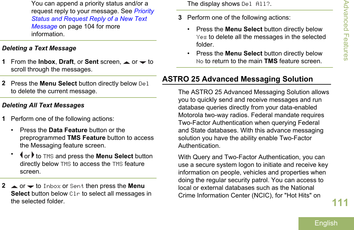 You can append a priority status and/or arequest reply to your message. See PriorityStatus and Request Reply of a New TextMessage on page 104 for moreinformation.Deleting a Text Message1From the Inbox, Draft, or Sent screen,   or   toscroll through the messages.2Press the Menu Select button directly below Delto delete the current message.Deleting All Text Messages1Perform one of the following actions:• Press the Data Feature button or thepreprogrammed TMS Feature button to accessthe Messaging feature screen.• or   to TMS and press the Menu Select buttondirectly below TMS to access the TMS featurescreen.2 or   to Inbox or Sent then press the MenuSelect button below Clr to select all messages inthe selected folder.The display shows Del All?.3Perform one of the following actions:• Press the Menu Select button directly belowYes to delete all the messages in the selectedfolder.• Press the Menu Select button directly belowNo to return to the main TMS feature screen.ASTRO 25 Advanced Messaging SolutionThe ASTRO 25 Advanced Messaging Solution allowsyou to quickly send and receive messages and rundatabase queries directly from your data-enabledMotorola two-way radios. Federal mandate requiresTwo-Factor Authentication when querying Federaland State databases. With this advance messagingsolution you have the ability enable Two-FactorAuthentication.With Query and Two-Factor Authentication, you canuse a secure system logon to initiate and receive keyinformation on people, vehicles and properties whendoing the regular security patrol. You can access tolocal or external databases such as the NationalCrime Information Center (NCIC), for &quot;Hot Hits&quot; onAdvanced Features111English