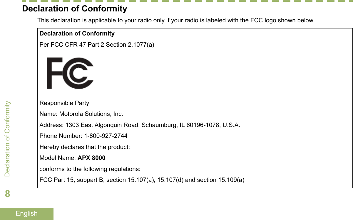 Declaration of ConformityThis declaration is applicable to your radio only if your radio is labeled with the FCC logo shown below.Declaration of ConformityPer FCC CFR 47 Part 2 Section 2.1077(a)Responsible PartyName: Motorola Solutions, Inc.Address: 1303 East Algonquin Road, Schaumburg, IL 60196-1078, U.S.A.Phone Number: 1-800-927-2744Hereby declares that the product:Model Name: APX 8000conforms to the following regulations:FCC Part 15, subpart B, section 15.107(a), 15.107(d) and section 15.109(a)Declaration of Conformity8English