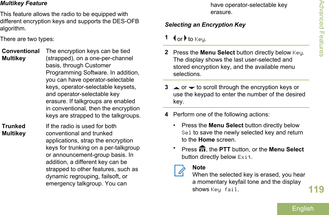 Multikey FeatureThis feature allows the radio to be equipped withdifferent encryption keys and supports the DES-OFBalgorithm.There are two types:ConventionalMultikeyThe encryption keys can be tied(strapped), on a one-per-channelbasis, through CustomerProgramming Software. In addition,you can have operator-selectablekeys, operator-selectable keysets,and operator-selectable keyerasure. If talkgroups are enabledin conventional, then the encryptionkeys are strapped to the talkgroups.TrunkedMultikeyIf the radio is used for bothconventional and trunkedapplications, strap the encryptionkeys for trunking on a per-talkgroupor announcement-group basis. Inaddition, a different key can bestrapped to other features, such asdynamic regrouping, failsoft, oremergency talkgroup. You canhave operator-selectable keyerasure.Selecting an Encryption Key1 or   to Key.2Press the Menu Select button directly below Key.The display shows the last user-selected andstored encryption key, and the available menuselections.3 or   to scroll through the encryption keys oruse the keypad to enter the number of the desiredkey.4Perform one of the following actions:• Press the Menu Select button directly belowSel to save the newly selected key and returnto the Home screen.•Press  , the PTT button, or the Menu Selectbutton directly below Exit.NoteWhen the selected key is erased, you heara momentary keyfail tone and the displayshows Key fail.Advanced Features119English