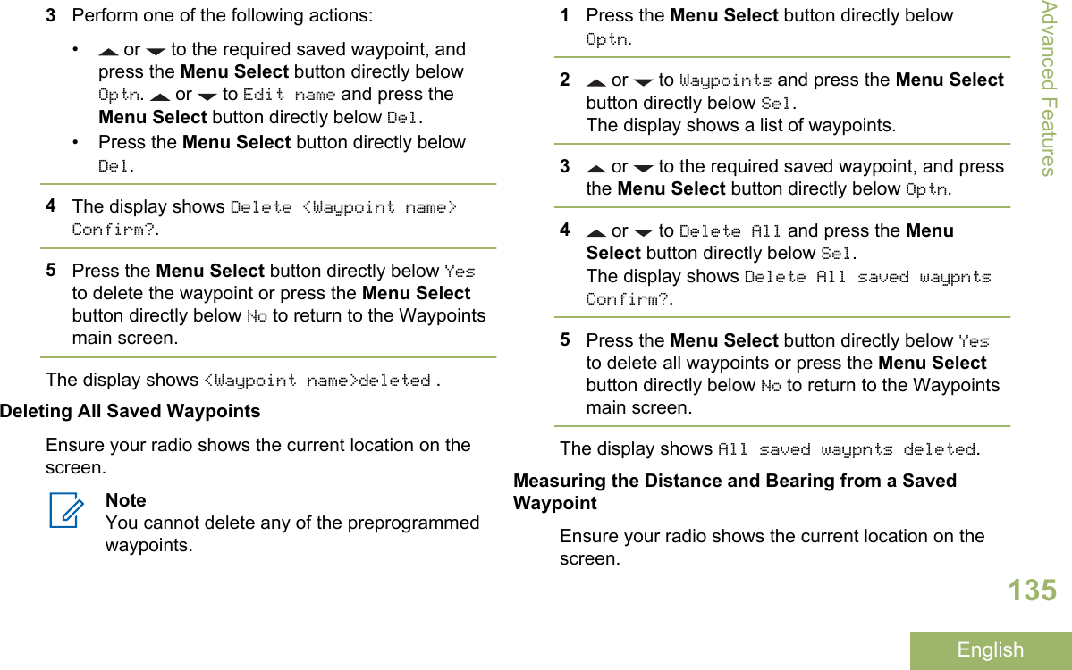 3Perform one of the following actions:•  or   to the required saved waypoint, andpress the Menu Select button directly belowOptn.   or   to Edit name and press theMenu Select button directly below Del.• Press the Menu Select button directly belowDel.4The display shows Delete &lt;Waypoint name&gt;Confirm?.5Press the Menu Select button directly below Yesto delete the waypoint or press the Menu Selectbutton directly below No to return to the Waypointsmain screen.The display shows &lt;Waypoint name&gt;deleted .Deleting All Saved WaypointsEnsure your radio shows the current location on thescreen.NoteYou cannot delete any of the preprogrammedwaypoints.1Press the Menu Select button directly belowOptn.2 or   to Waypoints and press the Menu Selectbutton directly below Sel.The display shows a list of waypoints.3 or   to the required saved waypoint, and pressthe Menu Select button directly below Optn.4 or   to Delete All and press the MenuSelect button directly below Sel.The display shows Delete All saved waypntsConfirm?.5Press the Menu Select button directly below Yesto delete all waypoints or press the Menu Selectbutton directly below No to return to the Waypointsmain screen.The display shows All saved waypnts deleted.Measuring the Distance and Bearing from a SavedWaypointEnsure your radio shows the current location on thescreen.Advanced Features135English