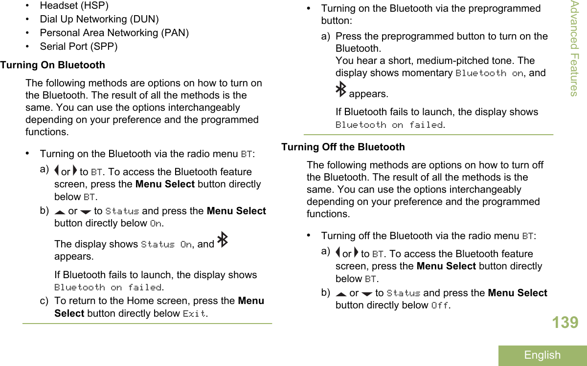 • Headset (HSP)• Dial Up Networking (DUN)• Personal Area Networking (PAN)•Serial Port (SPP)Turning On BluetoothThe following methods are options on how to turn onthe Bluetooth. The result of all the methods is thesame. You can use the options interchangeablydepending on your preference and the programmedfunctions.•Turning on the Bluetooth via the radio menu BT:a)  or   to BT. To access the Bluetooth featurescreen, press the Menu Select button directlybelow BT.b)  or   to Status and press the Menu Selectbutton directly below On.The display shows Status On, and appears.If Bluetooth fails to launch, the display showsBluetooth on failed.c) To return to the Home screen, press the MenuSelect button directly below Exit.•Turning on the Bluetooth via the preprogrammedbutton:a) Press the preprogrammed button to turn on theBluetooth.You hear a short, medium-pitched tone. Thedisplay shows momentary Bluetooth on, and appears.If Bluetooth fails to launch, the display showsBluetooth on failed.Turning Off the BluetoothThe following methods are options on how to turn offthe Bluetooth. The result of all the methods is thesame. You can use the options interchangeablydepending on your preference and the programmedfunctions.•Turning off the Bluetooth via the radio menu BT:a)  or   to BT. To access the Bluetooth featurescreen, press the Menu Select button directlybelow BT.b)  or   to Status and press the Menu Selectbutton directly below Off.Advanced Features139English