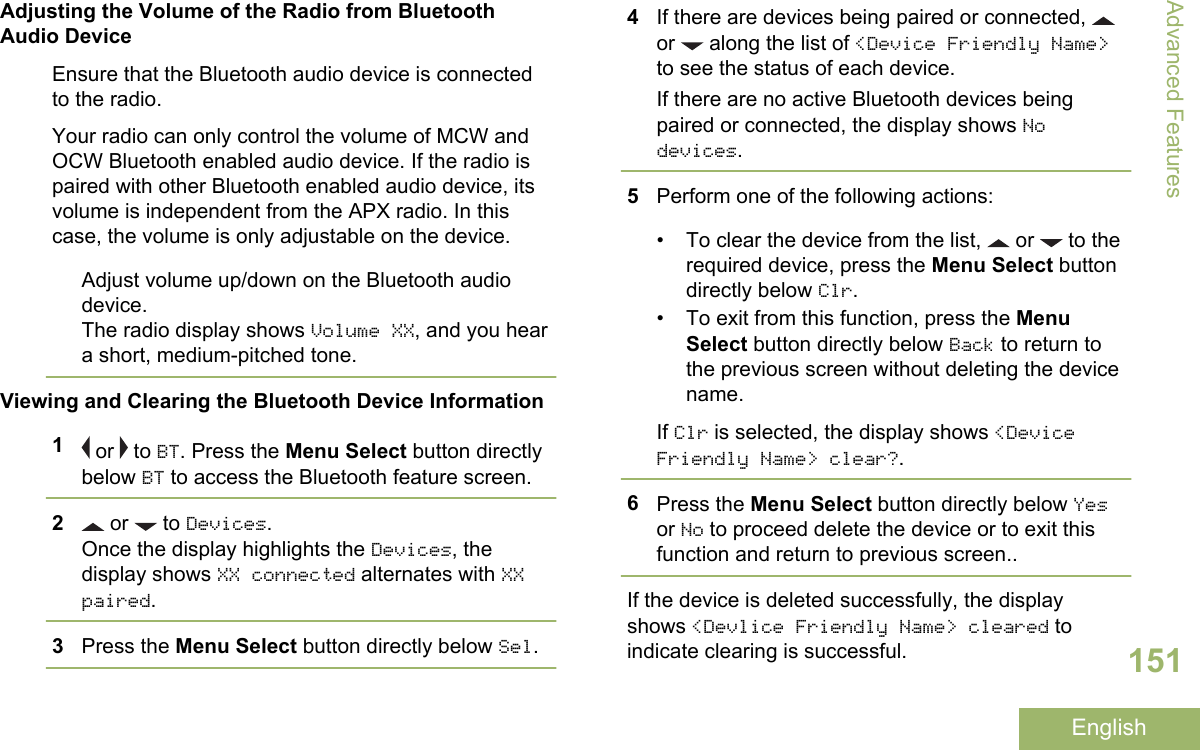 Adjusting the Volume of the Radio from BluetoothAudio DeviceEnsure that the Bluetooth audio device is connectedto the radio.Your radio can only control the volume of MCW andOCW Bluetooth enabled audio device. If the radio ispaired with other Bluetooth enabled audio device, itsvolume is independent from the APX radio. In thiscase, the volume is only adjustable on the device.Adjust volume up/down on the Bluetooth audiodevice.The radio display shows Volume XX, and you heara short, medium-pitched tone.Viewing and Clearing the Bluetooth Device Information1 or   to BT. Press the Menu Select button directlybelow BT to access the Bluetooth feature screen.2 or   to Devices.Once the display highlights the Devices, thedisplay shows XX connected alternates with XXpaired.3Press the Menu Select button directly below Sel.4If there are devices being paired or connected, or   along the list of &lt;Device Friendly Name&gt;to see the status of each device.If there are no active Bluetooth devices beingpaired or connected, the display shows Nodevices.5Perform one of the following actions:• To clear the device from the list,   or   to therequired device, press the Menu Select buttondirectly below Clr.• To exit from this function, press the MenuSelect button directly below Back to return tothe previous screen without deleting the devicename.If Clr is selected, the display shows &lt;DeviceFriendly Name&gt; clear?.6Press the Menu Select button directly below Yesor No to proceed delete the device or to exit thisfunction and return to previous screen..If the device is deleted successfully, the displayshows &lt;Devlice Friendly Name&gt; cleared toindicate clearing is successful.Advanced Features151English