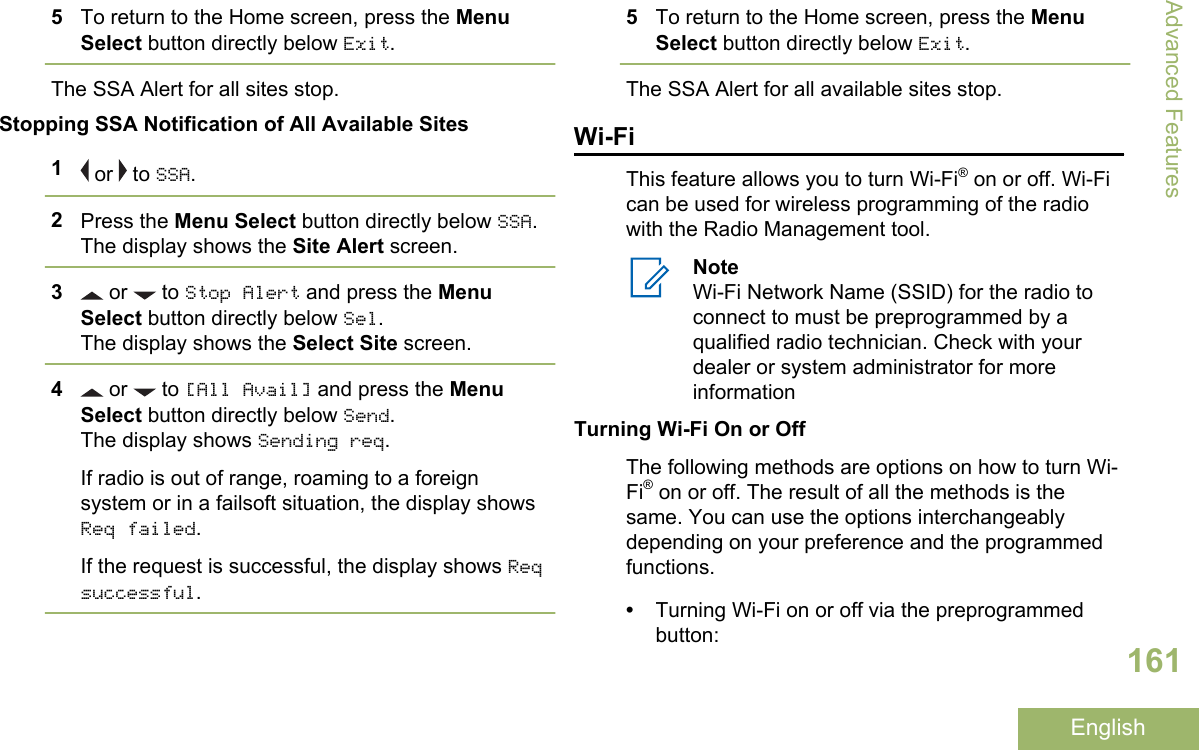 5To return to the Home screen, press the MenuSelect button directly below Exit.The SSA Alert for all sites stop.Stopping SSA Notification of All Available Sites1 or   to SSA.2Press the Menu Select button directly below SSA.The display shows the Site Alert screen.3 or   to Stop Alert and press the MenuSelect button directly below Sel.The display shows the Select Site screen.4 or   to [All Avail] and press the MenuSelect button directly below Send.The display shows Sending req.If radio is out of range, roaming to a foreignsystem or in a failsoft situation, the display showsReq failed.If the request is successful, the display shows Reqsuccessful.5To return to the Home screen, press the MenuSelect button directly below Exit.The SSA Alert for all available sites stop.Wi-FiThis feature allows you to turn Wi-Fi® on or off. Wi-Fican be used for wireless programming of the radiowith the Radio Management tool.NoteWi-Fi Network Name (SSID) for the radio toconnect to must be preprogrammed by aqualified radio technician. Check with yourdealer or system administrator for moreinformationTurning Wi-Fi On or OffThe following methods are options on how to turn Wi-Fi® on or off. The result of all the methods is thesame. You can use the options interchangeablydepending on your preference and the programmedfunctions.•Turning Wi-Fi on or off via the preprogrammedbutton:Advanced Features161English
