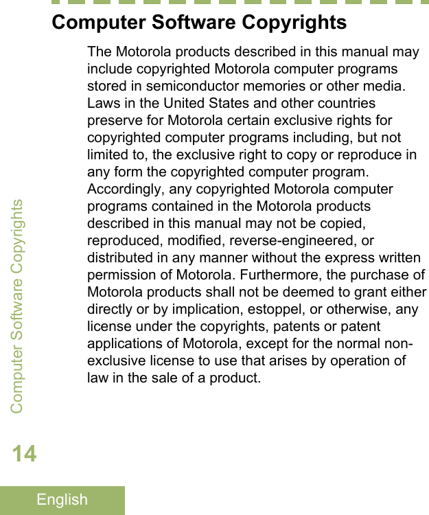 Computer Software CopyrightsThe Motorola products described in this manual mayinclude copyrighted Motorola computer programsstored in semiconductor memories or other media.Laws in the United States and other countriespreserve for Motorola certain exclusive rights forcopyrighted computer programs including, but notlimited to, the exclusive right to copy or reproduce inany form the copyrighted computer program.Accordingly, any copyrighted Motorola computerprograms contained in the Motorola productsdescribed in this manual may not be copied,reproduced, modified, reverse-engineered, ordistributed in any manner without the express writtenpermission of Motorola. Furthermore, the purchase ofMotorola products shall not be deemed to grant eitherdirectly or by implication, estoppel, or otherwise, anylicense under the copyrights, patents or patentapplications of Motorola, except for the normal non-exclusive license to use that arises by operation oflaw in the sale of a product.Computer Software Copyrights14English