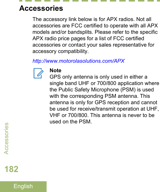 AccessoriesThe accessory link below is for APX radios. Not allaccessories are FCC certified to operate with all APXmodels and/or bandsplits. Please refer to the specificAPX radio price pages for a list of FCC certifiedaccessories or contact your sales representative foraccessory compatibility.http://www.motorolasolutions.com/APXNoteGPS only antenna is only used in either asingle band UHF or 700/800 application wherethe Public Safety Microphone (PSM) is usedwith the corresponding PSM antenna. Thisantenna is only for GPS reception and cannotbe used for receive/transmit operation at UHF,VHF or 700/800. This antenna is never to beused on the PSM.Accessories182English