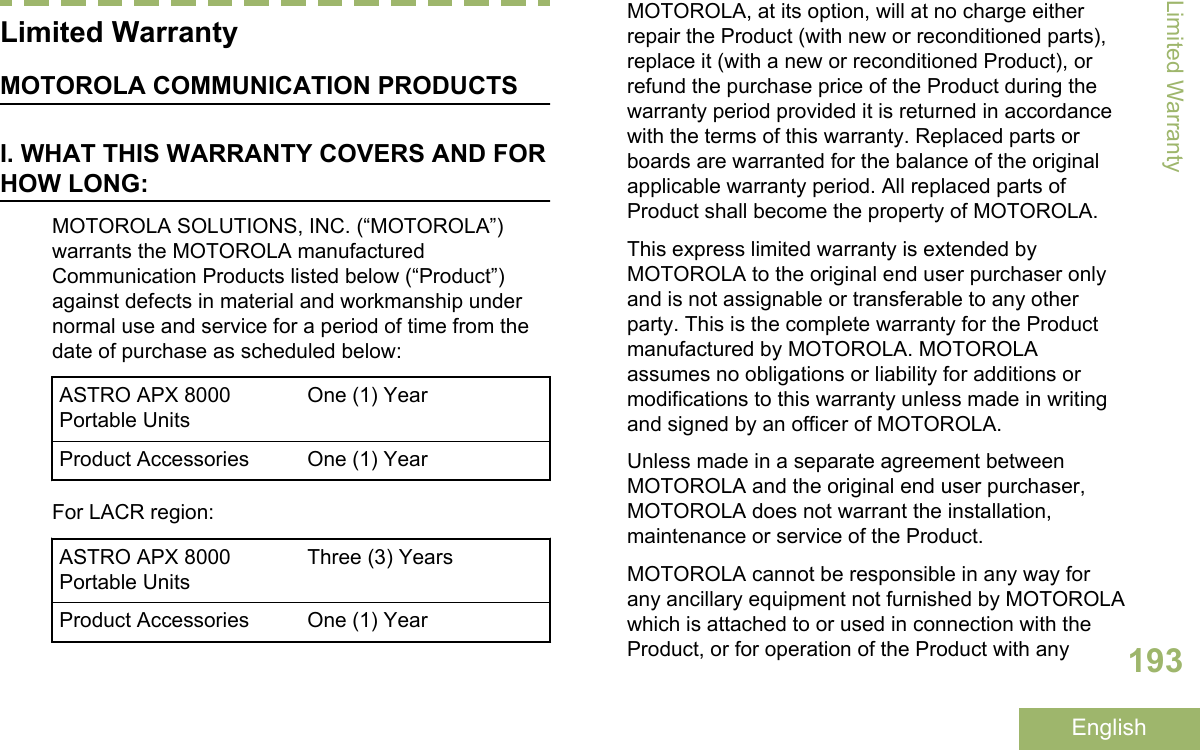 Limited WarrantyMOTOROLA COMMUNICATION PRODUCTSI. WHAT THIS WARRANTY COVERS AND FORHOW LONG:MOTOROLA SOLUTIONS, INC. (“MOTOROLA”)warrants the MOTOROLA manufacturedCommunication Products listed below (“Product”)against defects in material and workmanship undernormal use and service for a period of time from thedate of purchase as scheduled below:ASTRO APX 8000Portable UnitsOne (1) YearProduct Accessories One (1) YearFor LACR region:ASTRO APX 8000Portable UnitsThree (3) YearsProduct Accessories One (1) YearMOTOROLA, at its option, will at no charge eitherrepair the Product (with new or reconditioned parts),replace it (with a new or reconditioned Product), orrefund the purchase price of the Product during thewarranty period provided it is returned in accordancewith the terms of this warranty. Replaced parts orboards are warranted for the balance of the originalapplicable warranty period. All replaced parts ofProduct shall become the property of MOTOROLA.This express limited warranty is extended byMOTOROLA to the original end user purchaser onlyand is not assignable or transferable to any otherparty. This is the complete warranty for the Productmanufactured by MOTOROLA. MOTOROLAassumes no obligations or liability for additions ormodifications to this warranty unless made in writingand signed by an officer of MOTOROLA.Unless made in a separate agreement betweenMOTOROLA and the original end user purchaser,MOTOROLA does not warrant the installation,maintenance or service of the Product.MOTOROLA cannot be responsible in any way forany ancillary equipment not furnished by MOTOROLAwhich is attached to or used in connection with theProduct, or for operation of the Product with anyLimited Warranty193English
