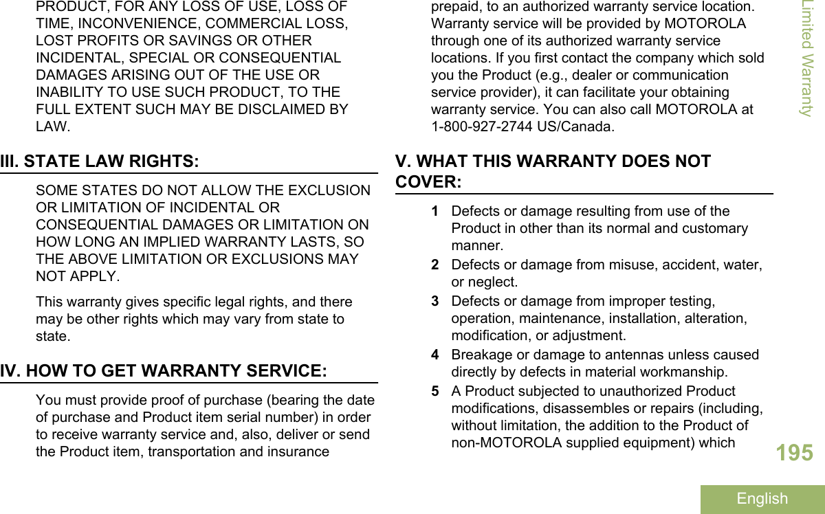 PRODUCT, FOR ANY LOSS OF USE, LOSS OFTIME, INCONVENIENCE, COMMERCIAL LOSS,LOST PROFITS OR SAVINGS OR OTHERINCIDENTAL, SPECIAL OR CONSEQUENTIALDAMAGES ARISING OUT OF THE USE ORINABILITY TO USE SUCH PRODUCT, TO THEFULL EXTENT SUCH MAY BE DISCLAIMED BYLAW.III. STATE LAW RIGHTS:SOME STATES DO NOT ALLOW THE EXCLUSIONOR LIMITATION OF INCIDENTAL ORCONSEQUENTIAL DAMAGES OR LIMITATION ONHOW LONG AN IMPLIED WARRANTY LASTS, SOTHE ABOVE LIMITATION OR EXCLUSIONS MAYNOT APPLY.This warranty gives specific legal rights, and theremay be other rights which may vary from state tostate.IV. HOW TO GET WARRANTY SERVICE:You must provide proof of purchase (bearing the dateof purchase and Product item serial number) in orderto receive warranty service and, also, deliver or sendthe Product item, transportation and insuranceprepaid, to an authorized warranty service location.Warranty service will be provided by MOTOROLAthrough one of its authorized warranty servicelocations. If you first contact the company which soldyou the Product (e.g., dealer or communicationservice provider), it can facilitate your obtainingwarranty service. You can also call MOTOROLA at1-800-927-2744 US/Canada.V. WHAT THIS WARRANTY DOES NOTCOVER:1Defects or damage resulting from use of theProduct in other than its normal and customarymanner.2Defects or damage from misuse, accident, water,or neglect.3Defects or damage from improper testing,operation, maintenance, installation, alteration,modification, or adjustment.4Breakage or damage to antennas unless causeddirectly by defects in material workmanship.5A Product subjected to unauthorized Productmodifications, disassembles or repairs (including,without limitation, the addition to the Product ofnon-MOTOROLA supplied equipment) whichLimited Warranty195English