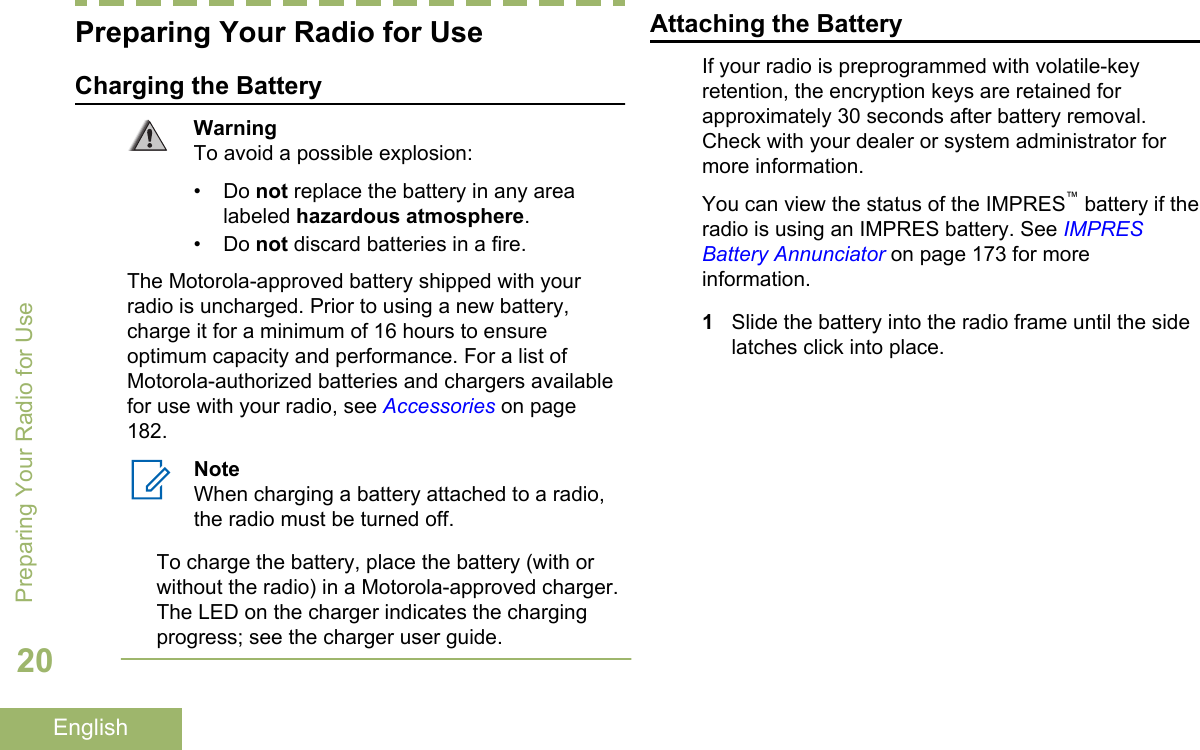 Preparing Your Radio for UseCharging the BatteryWarningTo avoid a possible explosion:• Do not replace the battery in any arealabeled hazardous atmosphere.• Do not discard batteries in a fire.The Motorola-approved battery shipped with yourradio is uncharged. Prior to using a new battery,charge it for a minimum of 16 hours to ensureoptimum capacity and performance. For a list ofMotorola-authorized batteries and chargers availablefor use with your radio, see Accessories on page182.NoteWhen charging a battery attached to a radio,the radio must be turned off.To charge the battery, place the battery (with orwithout the radio) in a Motorola-approved charger.The LED on the charger indicates the chargingprogress; see the charger user guide.Attaching the BatteryIf your radio is preprogrammed with volatile-keyretention, the encryption keys are retained forapproximately 30 seconds after battery removal.Check with your dealer or system administrator formore information.You can view the status of the IMPRES™ battery if theradio is using an IMPRES battery. See IMPRESBattery Annunciator on page 173 for moreinformation.1Slide the battery into the radio frame until the sidelatches click into place.Preparing Your Radio for Use20English